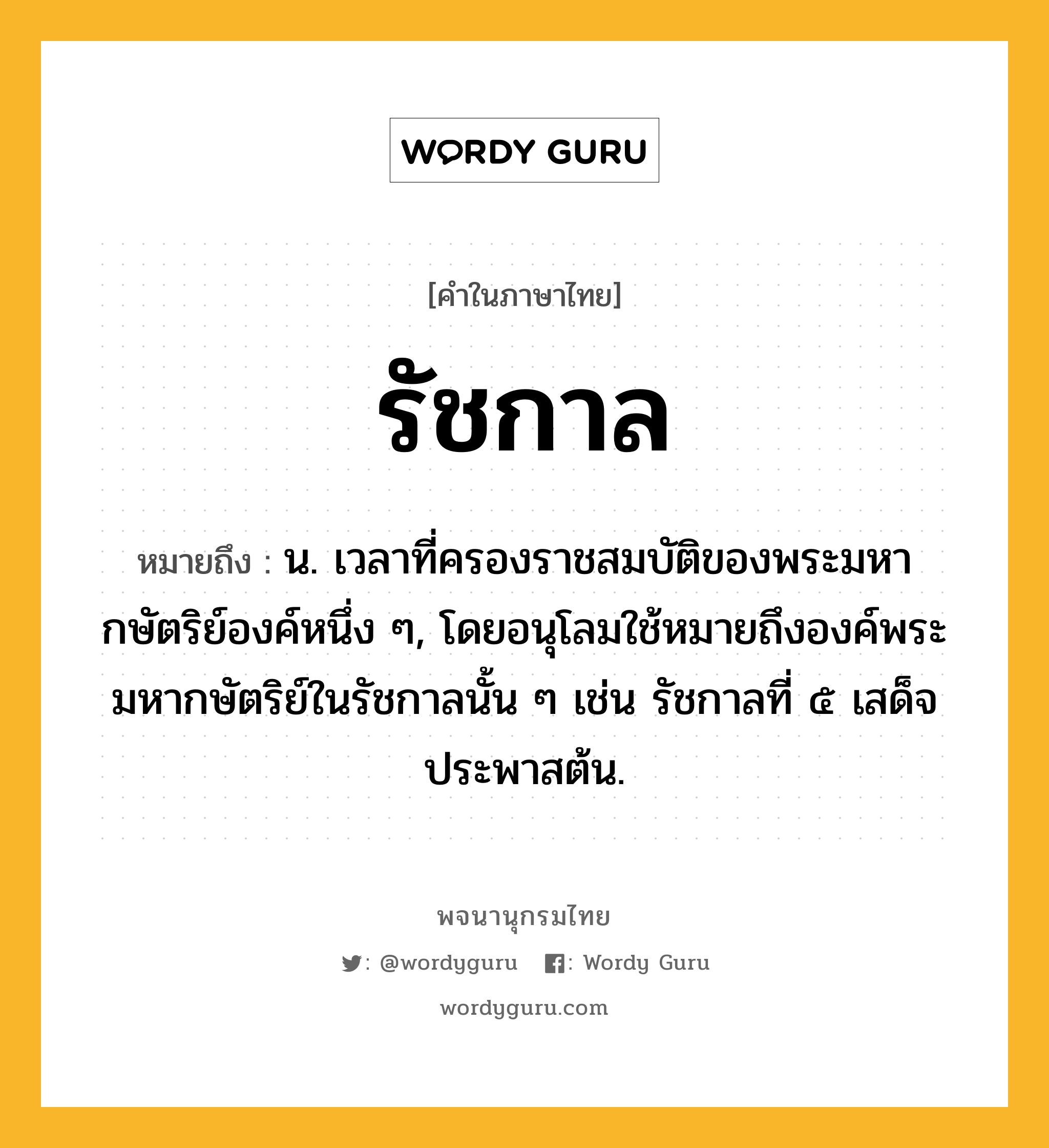 รัชกาล หมายถึงอะไร?, คำในภาษาไทย รัชกาล หมายถึง น. เวลาที่ครองราชสมบัติของพระมหากษัตริย์องค์หนึ่ง ๆ, โดยอนุโลมใช้หมายถึงองค์พระมหากษัตริย์ในรัชกาลนั้น ๆ เช่น รัชกาลที่ ๕ เสด็จประพาสต้น.