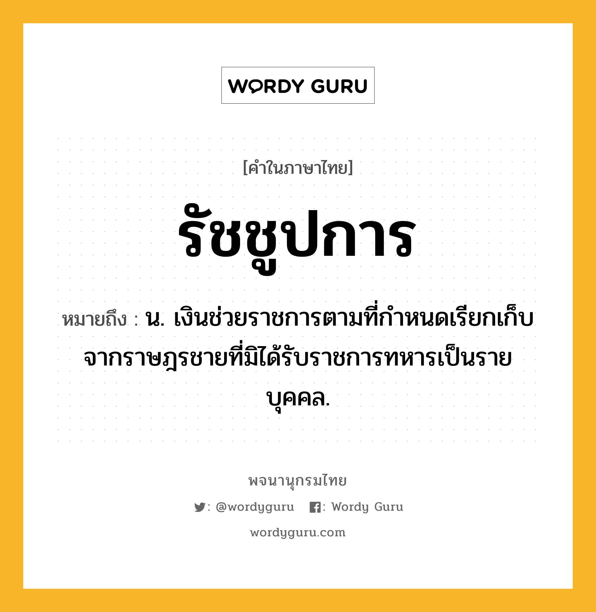 รัชชูปการ หมายถึงอะไร?, คำในภาษาไทย รัชชูปการ หมายถึง น. เงินช่วยราชการตามที่กําหนดเรียกเก็บจากราษฎรชายที่มิได้รับราชการทหารเป็นรายบุคคล.