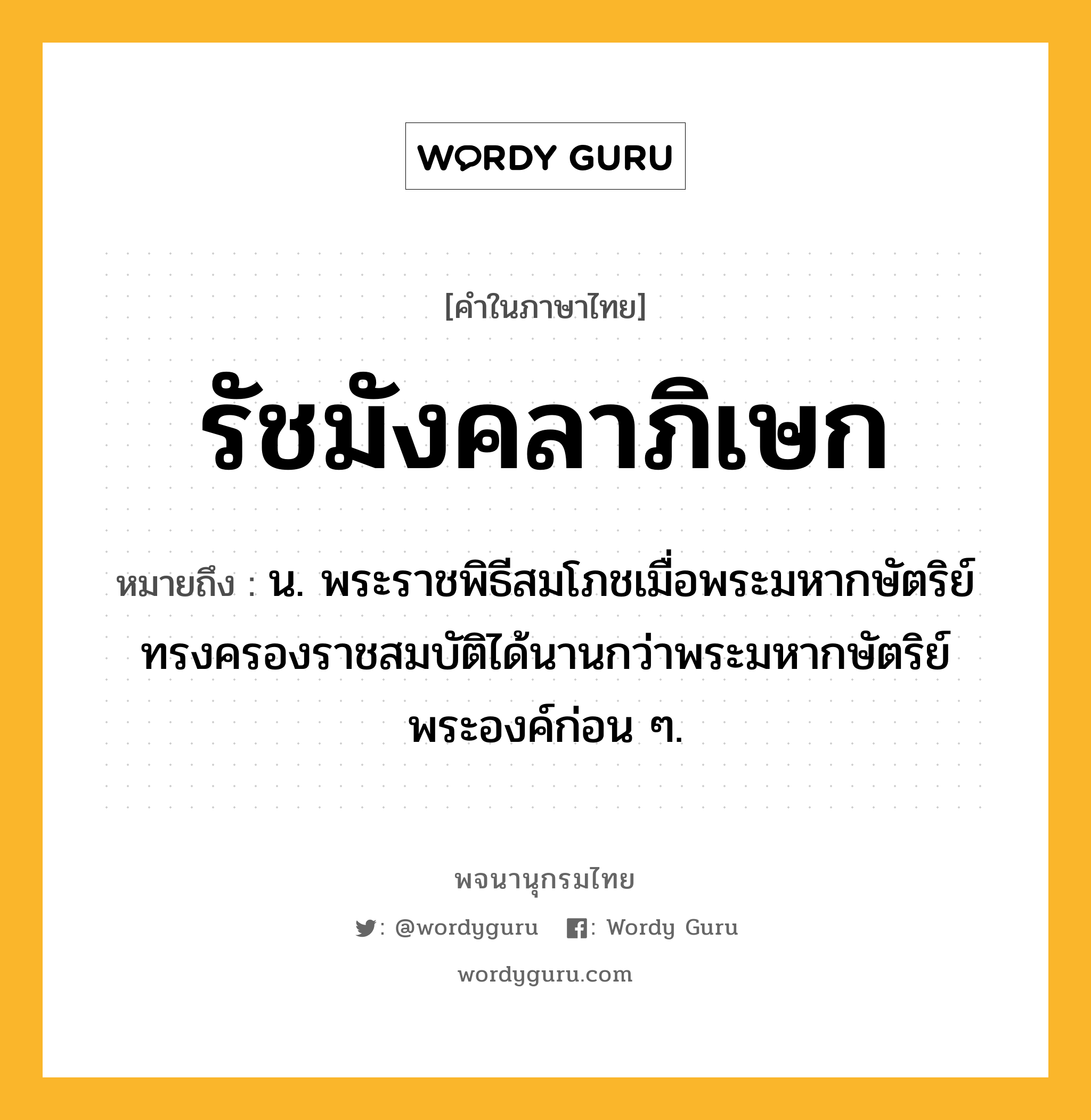 รัชมังคลาภิเษก ความหมาย หมายถึงอะไร?, คำในภาษาไทย รัชมังคลาภิเษก หมายถึง น. พระราชพิธีสมโภชเมื่อพระมหากษัตริย์ทรงครองราชสมบัติได้นานกว่าพระมหากษัตริย์พระองค์ก่อน ๆ.