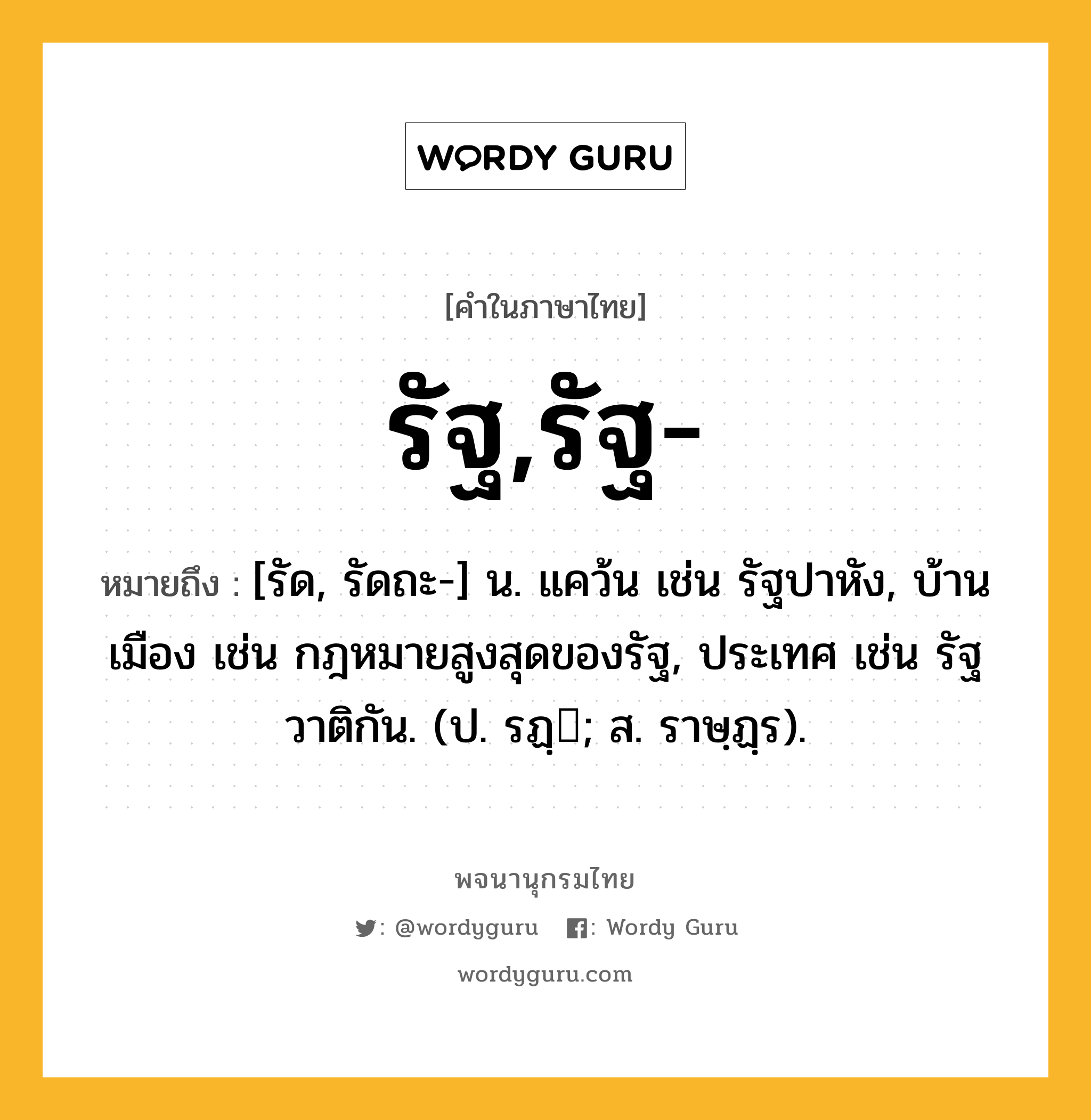 รัฐ,รัฐ- หมายถึงอะไร?, คำในภาษาไทย รัฐ,รัฐ- หมายถึง [รัด, รัดถะ-] น. แคว้น เช่น รัฐปาหัง, บ้านเมือง เช่น กฎหมายสูงสุดของรัฐ, ประเทศ เช่น รัฐวาติกัน. (ป. รฏฺ; ส. ราษฺฏฺร).