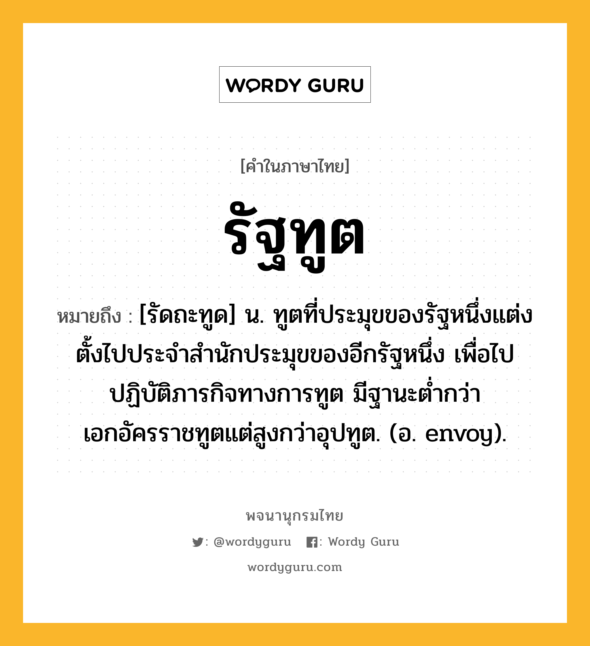 รัฐทูต หมายถึงอะไร?, คำในภาษาไทย รัฐทูต หมายถึง [รัดถะทูด] น. ทูตที่ประมุขของรัฐหนึ่งแต่งตั้งไปประจําสํานักประมุขของอีกรัฐหนึ่ง เพื่อไปปฏิบัติภารกิจทางการทูต มีฐานะตํ่ากว่าเอกอัครราชทูตแต่สูงกว่าอุปทูต. (อ. envoy).