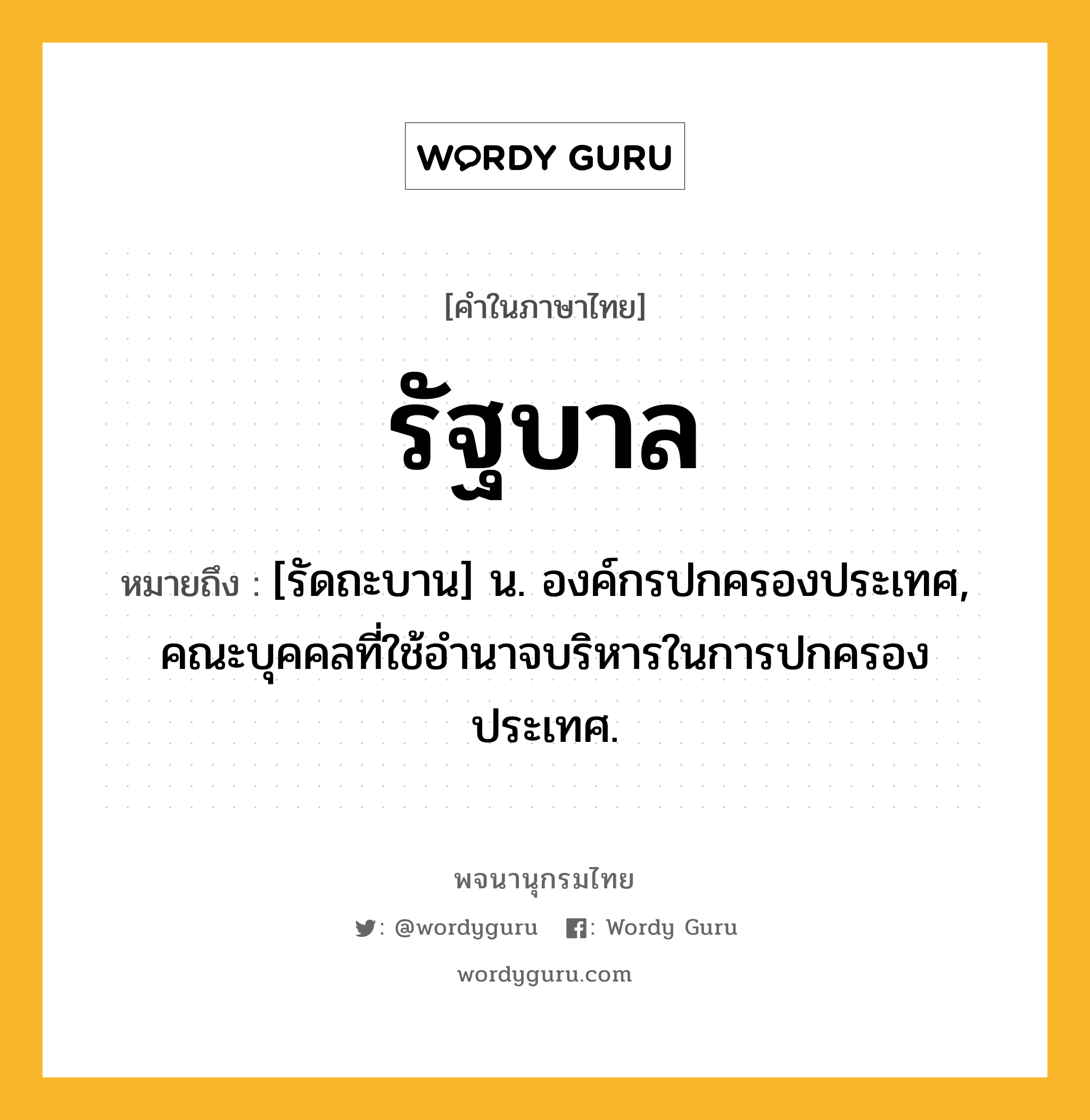 รัฐบาล หมายถึงอะไร?, คำในภาษาไทย รัฐบาล หมายถึง [รัดถะบาน] น. องค์กรปกครองประเทศ, คณะบุคคลที่ใช้อํานาจบริหารในการปกครองประเทศ.