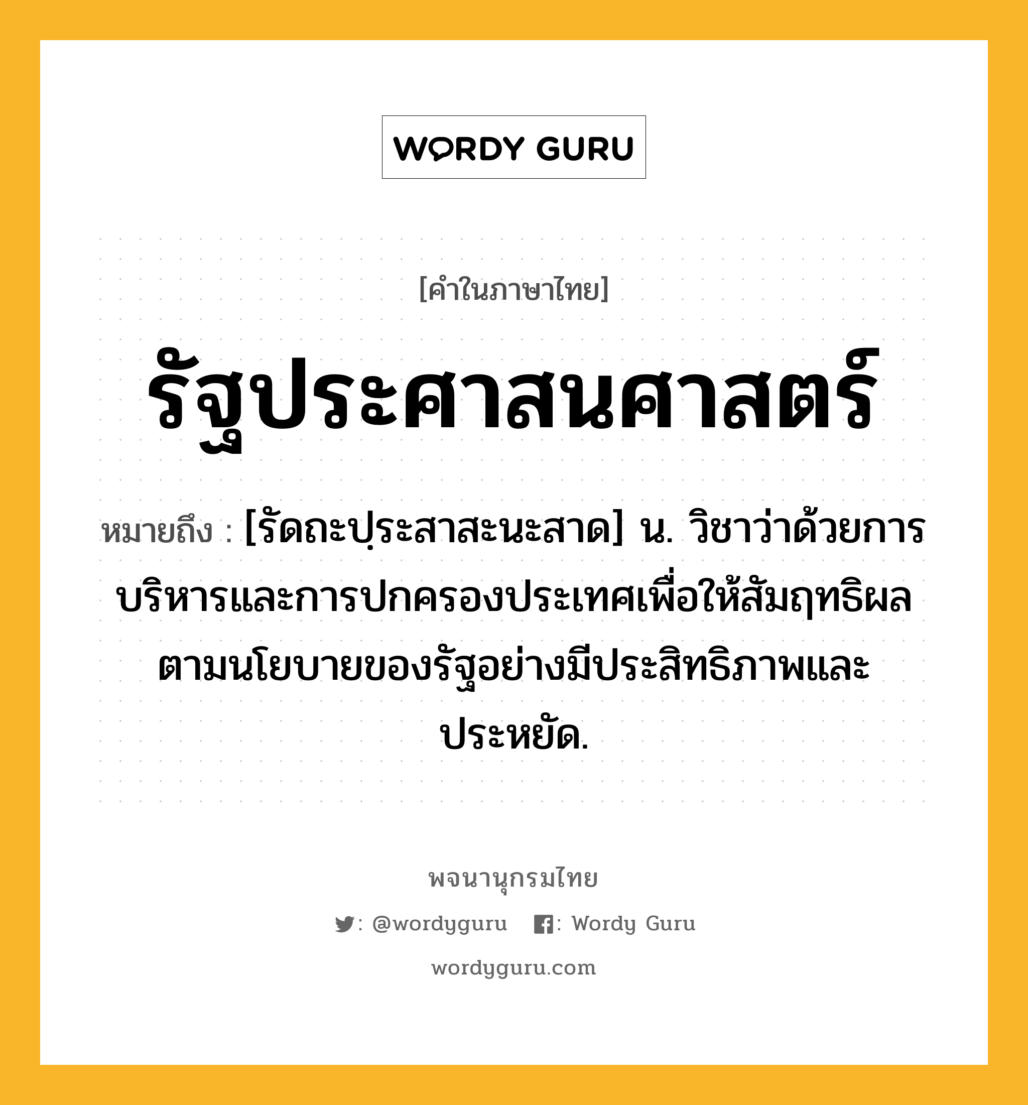 รัฐประศาสนศาสตร์ ความหมาย หมายถึงอะไร?, คำในภาษาไทย รัฐประศาสนศาสตร์ หมายถึง [รัดถะปฺระสาสะนะสาด] น. วิชาว่าด้วยการบริหารและการปกครองประเทศเพื่อให้สัมฤทธิผลตามนโยบายของรัฐอย่างมีประสิทธิภาพและประหยัด.