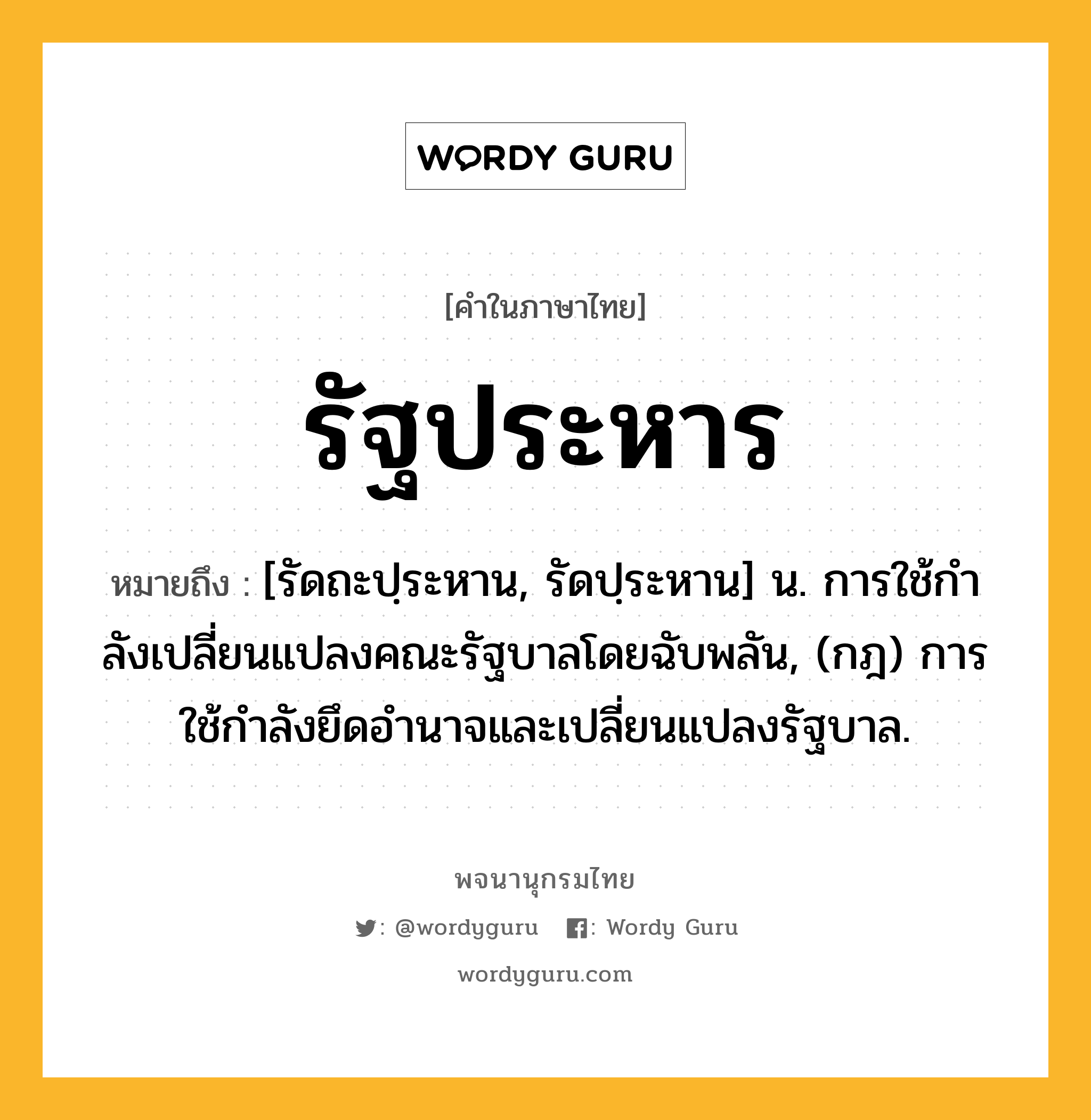 รัฐประหาร ความหมาย หมายถึงอะไร?, คำในภาษาไทย รัฐประหาร หมายถึง [รัดถะปฺระหาน, รัดปฺระหาน] น. การใช้กําลังเปลี่ยนแปลงคณะรัฐบาลโดยฉับพลัน, (กฎ) การใช้กำลังยึดอำนาจและเปลี่ยนแปลงรัฐบาล.