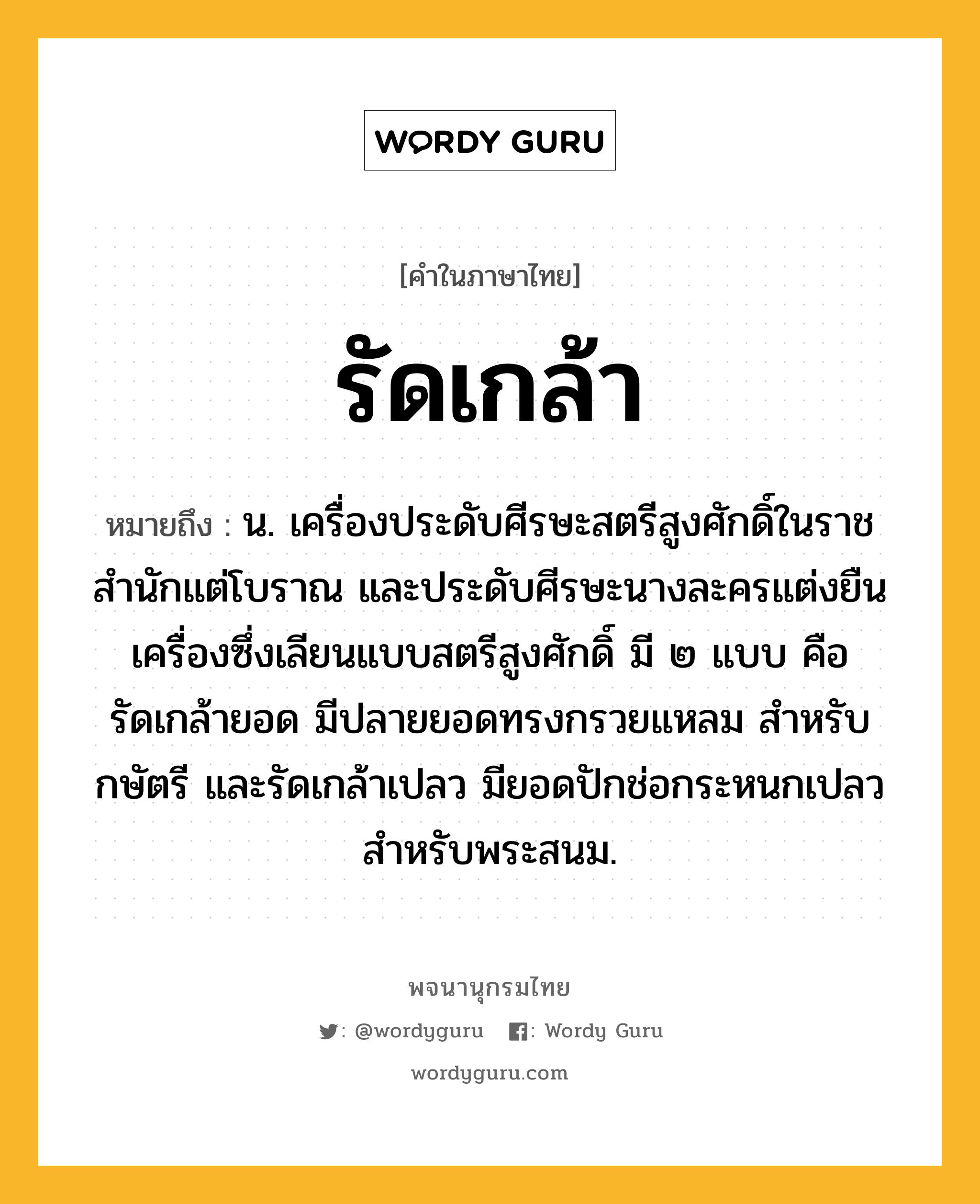 รัดเกล้า หมายถึงอะไร?, คำในภาษาไทย รัดเกล้า หมายถึง น. เครื่องประดับศีรษะสตรีสูงศักดิ์ในราชสํานักแต่โบราณ และประดับศีรษะนางละครแต่งยืนเครื่องซึ่งเลียนแบบสตรีสูงศักดิ์ มี ๒ แบบ คือ รัดเกล้ายอด มีปลายยอดทรงกรวยแหลม สําหรับกษัตรี และรัดเกล้าเปลว มียอดปักช่อกระหนกเปลว สําหรับพระสนม.