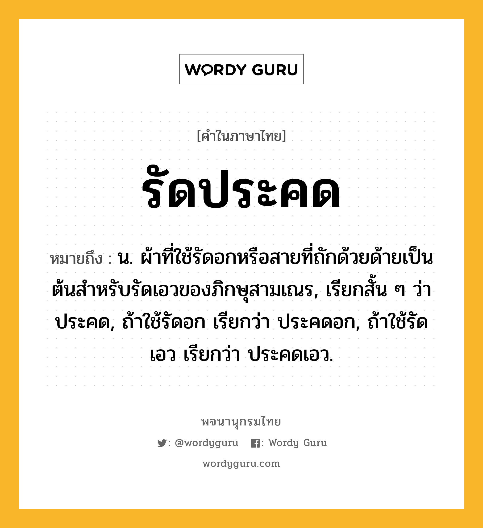 รัดประคด หมายถึงอะไร?, คำในภาษาไทย รัดประคด หมายถึง น. ผ้าที่ใช้รัดอกหรือสายที่ถักด้วยด้ายเป็นต้นสําหรับรัดเอวของภิกษุสามเณร, เรียกสั้น ๆ ว่า ประคด, ถ้าใช้รัดอก เรียกว่า ประคดอก, ถ้าใช้รัดเอว เรียกว่า ประคดเอว.