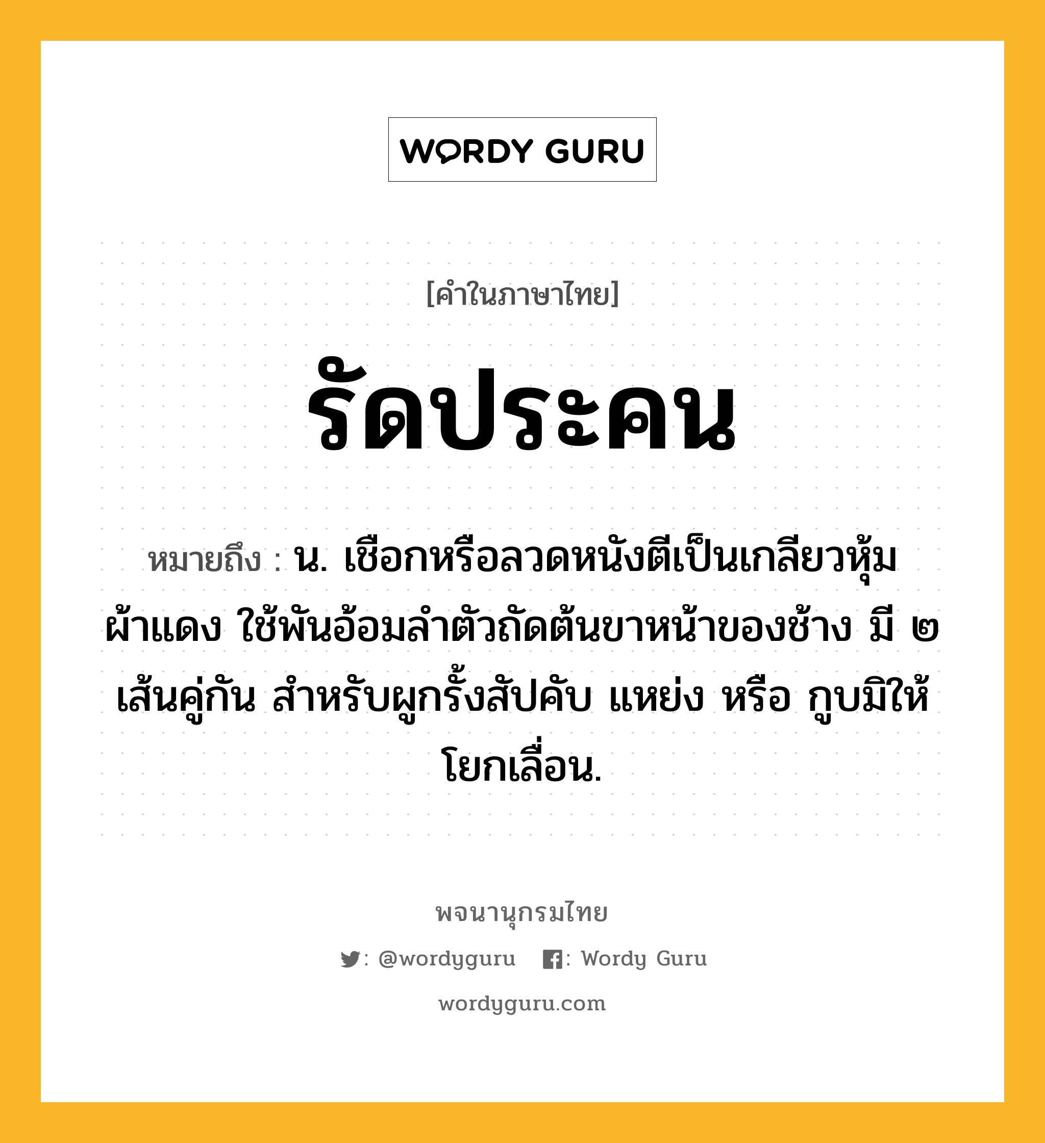 รัดประคน หมายถึงอะไร?, คำในภาษาไทย รัดประคน หมายถึง น. เชือกหรือลวดหนังตีเป็นเกลียวหุ้มผ้าแดง ใช้พันอ้อมลำตัวถัดต้นขาหน้าของช้าง มี ๒ เส้นคู่กัน สำหรับผูกรั้งสัปคับ แหย่ง หรือ กูบมิให้โยกเลื่อน.