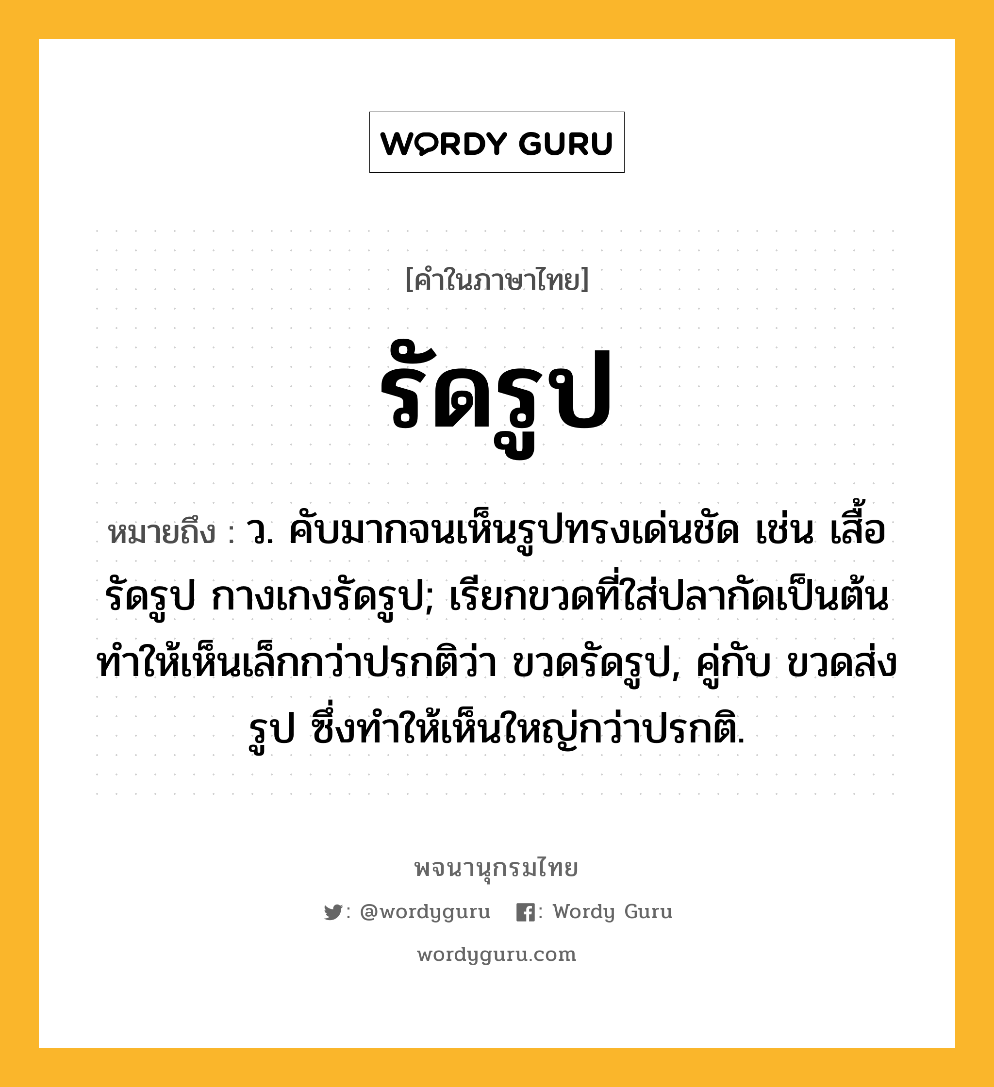 รัดรูป หมายถึงอะไร?, คำในภาษาไทย รัดรูป หมายถึง ว. คับมากจนเห็นรูปทรงเด่นชัด เช่น เสื้อรัดรูป กางเกงรัดรูป; เรียกขวดที่ใส่ปลากัดเป็นต้นทําให้เห็นเล็กกว่าปรกติว่า ขวดรัดรูป, คู่กับ ขวดส่งรูป ซึ่งทําให้เห็นใหญ่กว่าปรกติ.