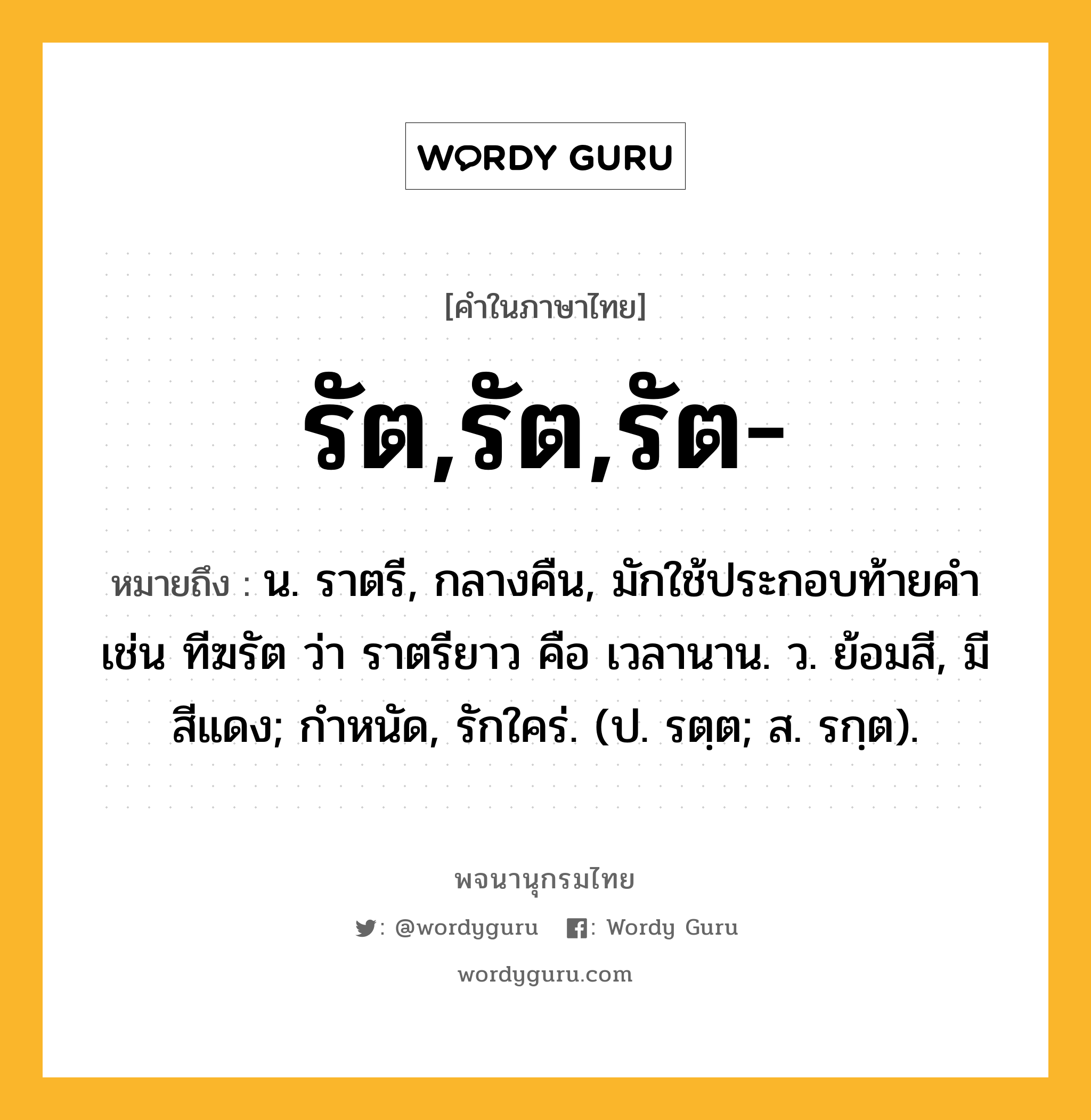 รัต,รัต,รัต- หมายถึงอะไร?, คำในภาษาไทย รัต,รัต,รัต- หมายถึง น. ราตรี, กลางคืน, มักใช้ประกอบท้ายคํา เช่น ทีฆรัต ว่า ราตรียาว คือ เวลานาน. ว. ย้อมสี, มีสีแดง; กําหนัด, รักใคร่. (ป. รตฺต; ส. รกฺต).