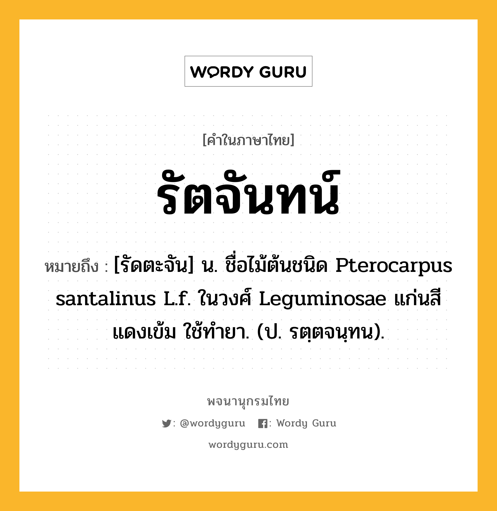 รัตจันทน์ หมายถึงอะไร?, คำในภาษาไทย รัตจันทน์ หมายถึง [รัดตะจัน] น. ชื่อไม้ต้นชนิด Pterocarpus santalinus L.f. ในวงศ์ Leguminosae แก่นสีแดงเข้ม ใช้ทํายา. (ป. รตฺตจนฺทน).