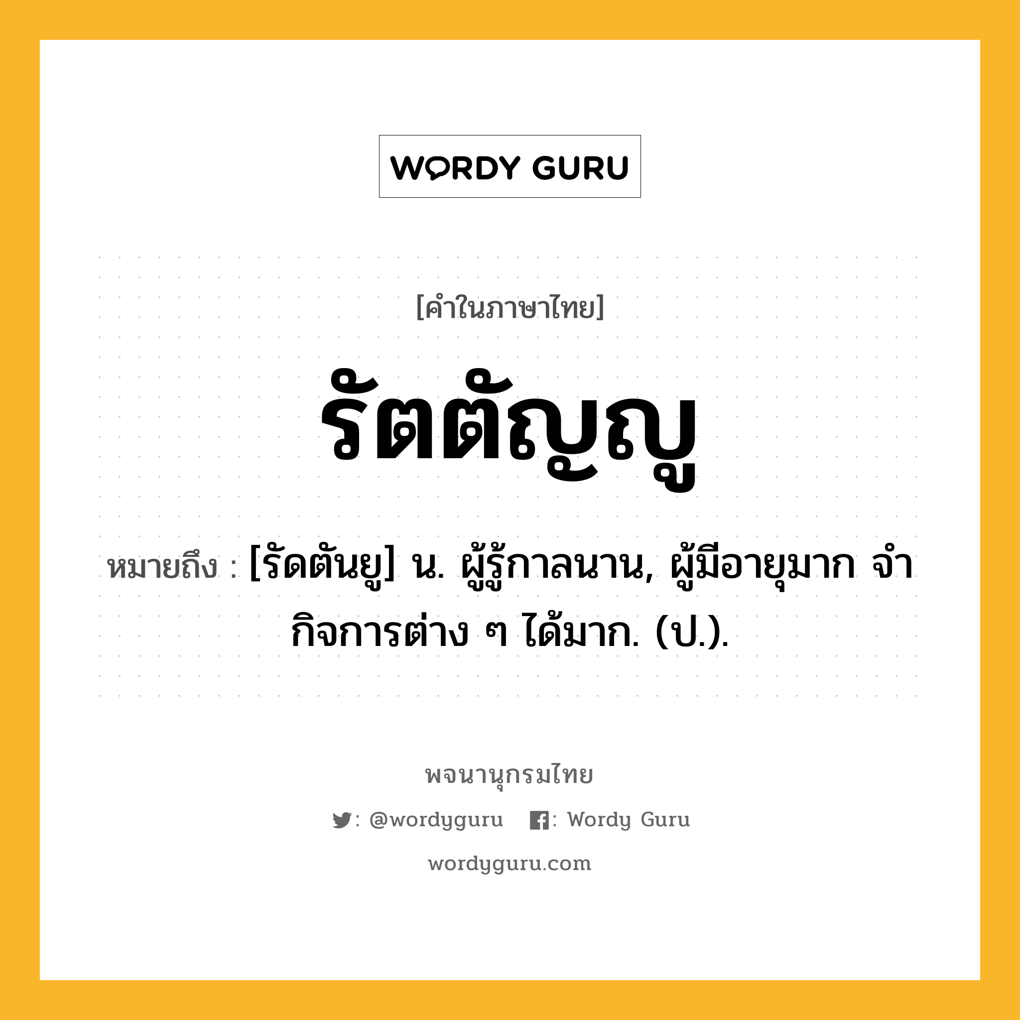 รัตตัญญู หมายถึงอะไร?, คำในภาษาไทย รัตตัญญู หมายถึง [รัดตันยู] น. ผู้รู้กาลนาน, ผู้มีอายุมาก จํากิจการต่าง ๆ ได้มาก. (ป.).