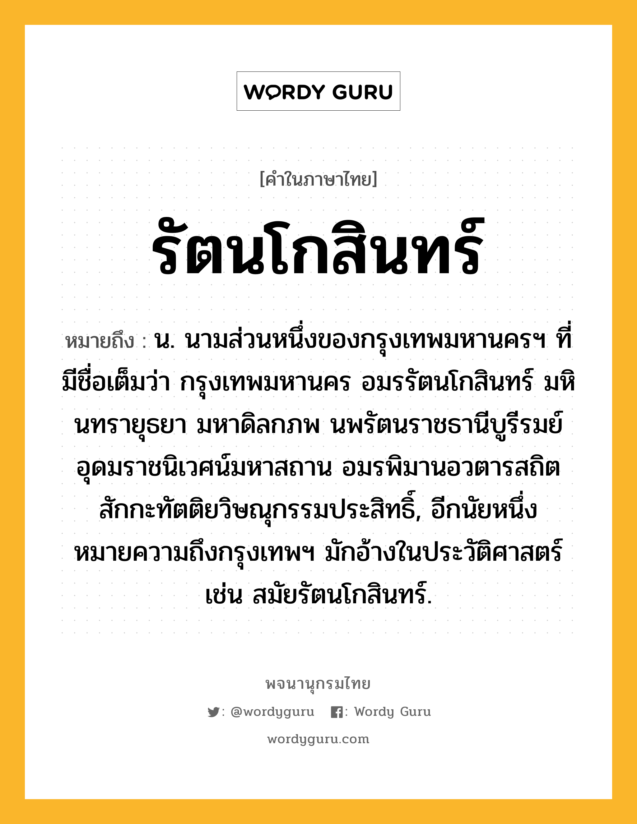 รัตนโกสินทร์ หมายถึงอะไร?, คำในภาษาไทย รัตนโกสินทร์ หมายถึง น. นามส่วนหนึ่งของกรุงเทพมหานครฯ ที่มีชื่อเต็มว่า กรุงเทพมหานคร อมรรัตนโกสินทร์ มหินทรายุธยา มหาดิลกภพ นพรัตนราชธานีบูรีรมย์ อุดมราชนิเวศน์มหาสถาน อมรพิมานอวตารสถิต สักกะทัตติยวิษณุกรรมประสิทธิ์, อีกนัยหนึ่งหมายความถึงกรุงเทพฯ มักอ้างในประวัติศาสตร์ เช่น สมัยรัตนโกสินทร์.