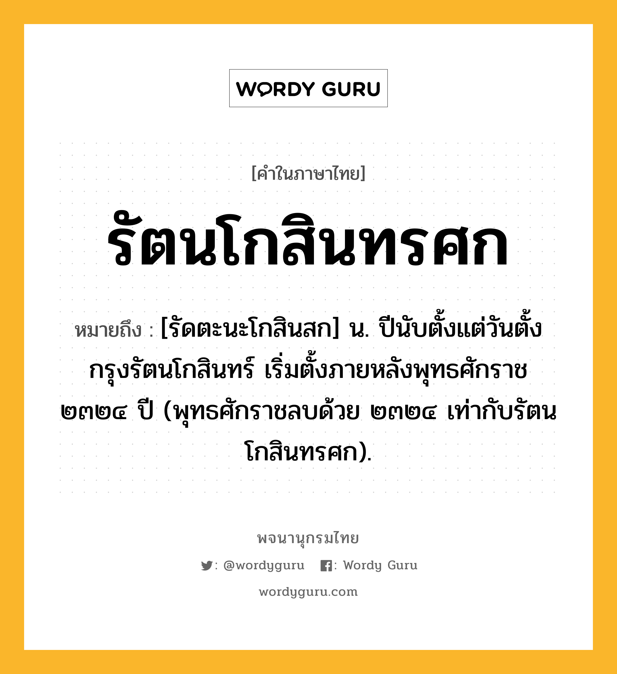 รัตนโกสินทรศก หมายถึงอะไร?, คำในภาษาไทย รัตนโกสินทรศก หมายถึง [รัดตะนะโกสินสก] น. ปีนับตั้งแต่วันตั้งกรุงรัตนโกสินทร์ เริ่มตั้งภายหลังพุทธศักราช ๒๓๒๔ ปี (พุทธศักราชลบด้วย ๒๓๒๔ เท่ากับรัตนโกสินทรศก).