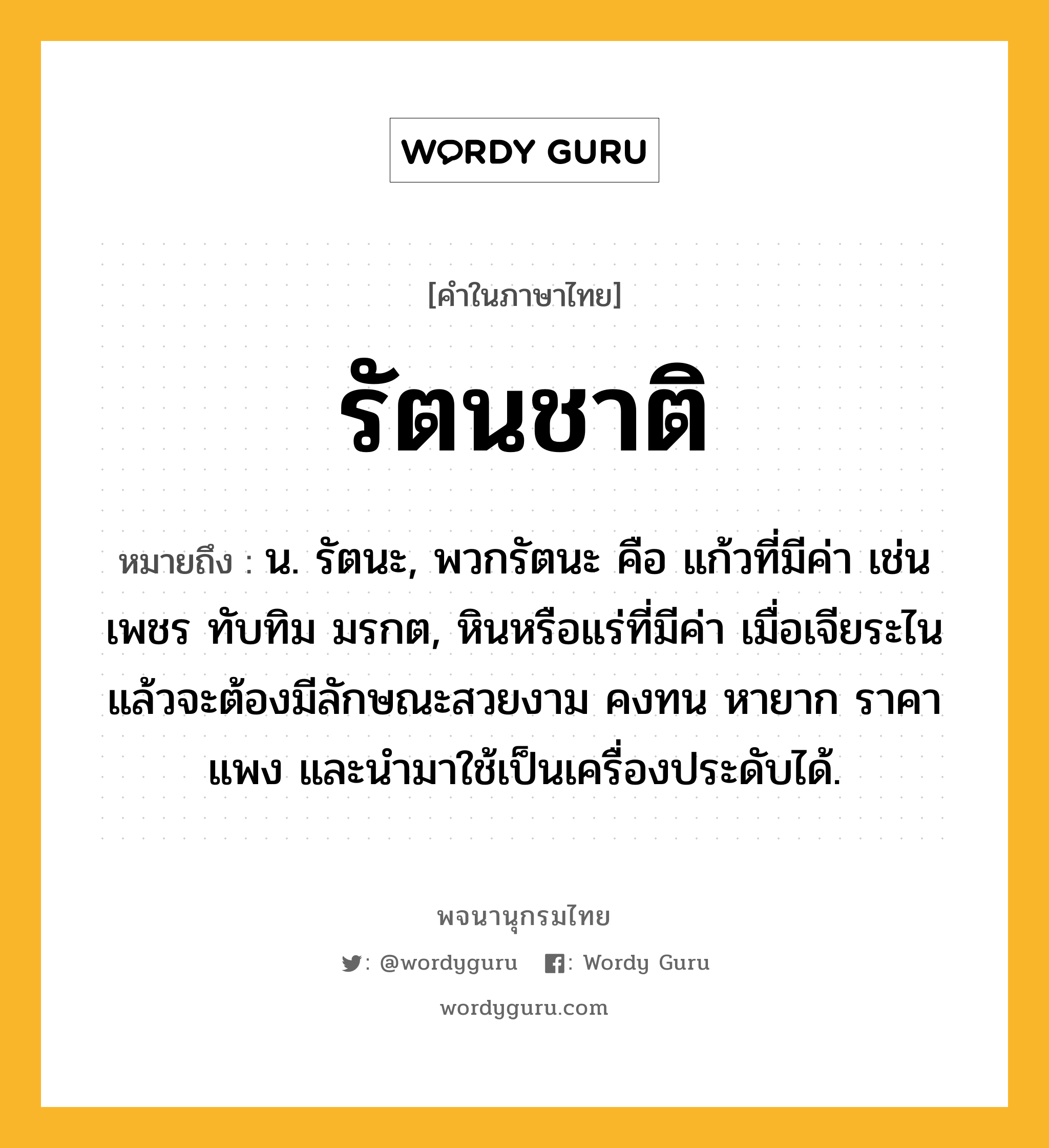 รัตนชาติ หมายถึงอะไร?, คำในภาษาไทย รัตนชาติ หมายถึง น. รัตนะ, พวกรัตนะ คือ แก้วที่มีค่า เช่น เพชร ทับทิม มรกต, หินหรือแร่ที่มีค่า เมื่อเจียระไนแล้วจะต้องมีลักษณะสวยงาม คงทน หายาก ราคาแพง และนำมาใช้เป็นเครื่องประดับได้.