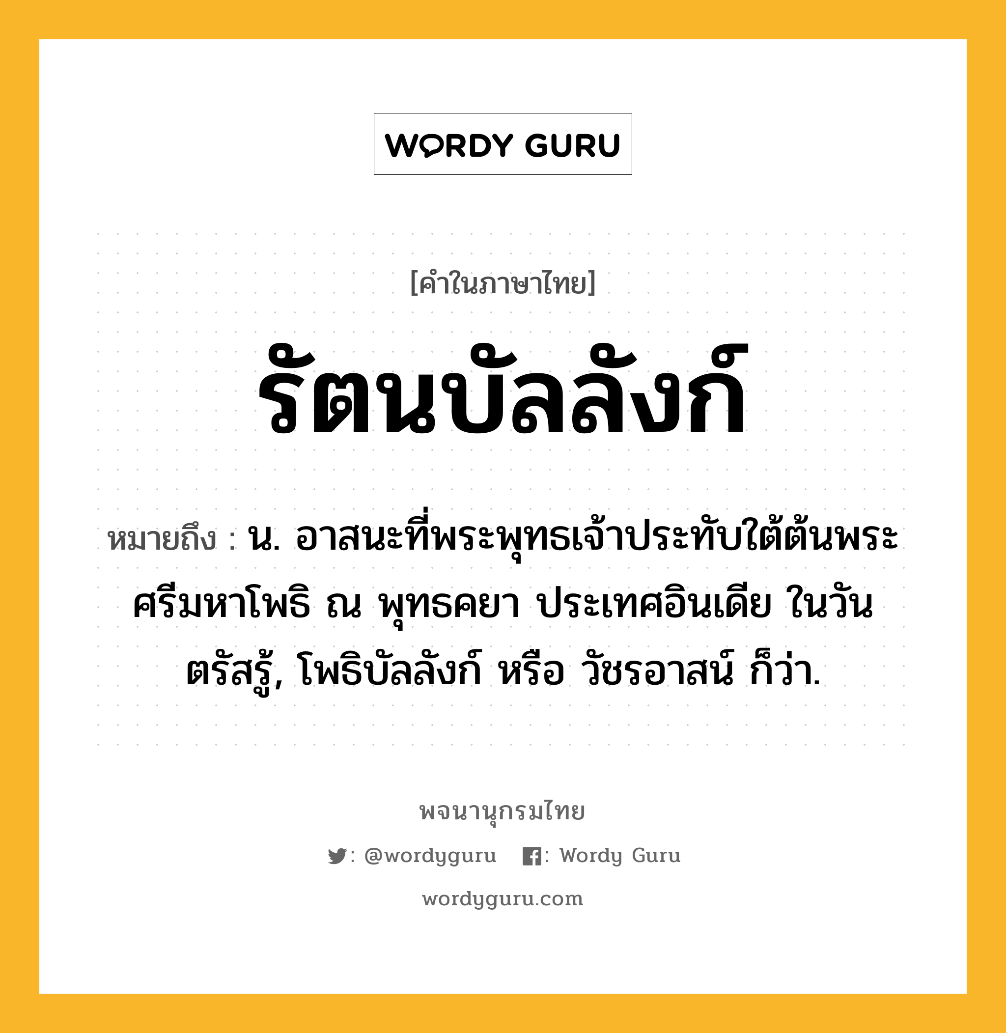 รัตนบัลลังก์ ความหมาย หมายถึงอะไร?, คำในภาษาไทย รัตนบัลลังก์ หมายถึง น. อาสนะที่พระพุทธเจ้าประทับใต้ต้นพระศรีมหาโพธิ ณ พุทธคยา ประเทศอินเดีย ในวันตรัสรู้, โพธิบัลลังก์ หรือ วัชรอาสน์ ก็ว่า.