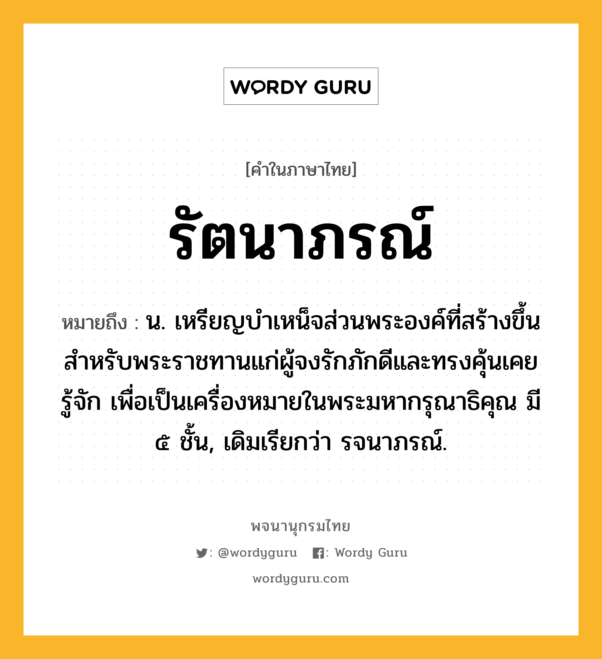 รัตนาภรณ์ หมายถึงอะไร?, คำในภาษาไทย รัตนาภรณ์ หมายถึง น. เหรียญบำเหน็จส่วนพระองค์ที่สร้างขึ้นสำหรับพระราชทานแก่ผู้จงรักภักดีและทรงคุ้นเคยรู้จัก เพื่อเป็นเครื่องหมายในพระมหากรุณาธิคุณ มี ๕ ชั้น, เดิมเรียกว่า รจนาภรณ์.