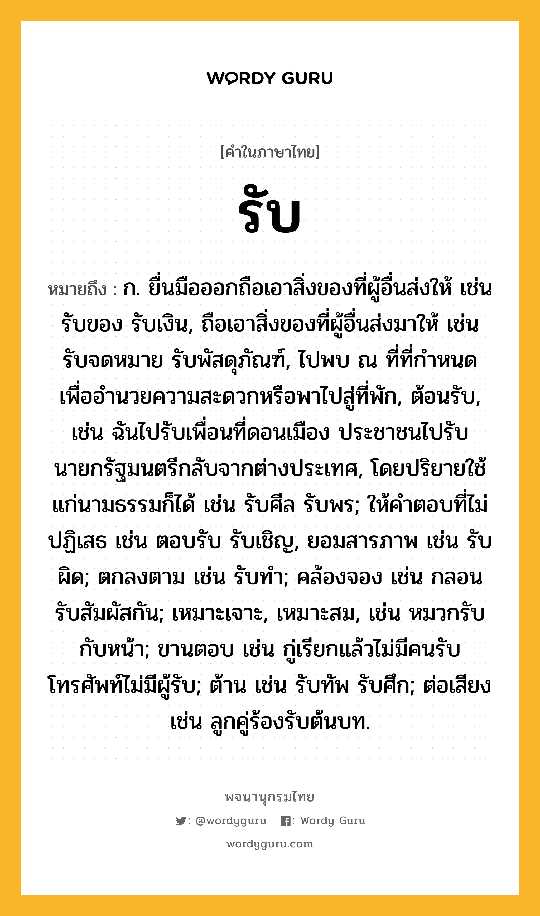 รับ หมายถึงอะไร?, คำในภาษาไทย รับ หมายถึง ก. ยื่นมือออกถือเอาสิ่งของที่ผู้อื่นส่งให้ เช่น รับของ รับเงิน, ถือเอาสิ่งของที่ผู้อื่นส่งมาให้ เช่น รับจดหมาย รับพัสดุภัณฑ์, ไปพบ ณ ที่ที่กำหนดเพื่ออำนวยความสะดวกหรือพาไปสู่ที่พัก, ต้อนรับ, เช่น ฉันไปรับเพื่อนที่ดอนเมือง ประชาชนไปรับนายกรัฐมนตรีกลับจากต่างประเทศ, โดยปริยายใช้แก่นามธรรมก็ได้ เช่น รับศีล รับพร; ให้คําตอบที่ไม่ปฏิเสธ เช่น ตอบรับ รับเชิญ, ยอมสารภาพ เช่น รับผิด; ตกลงตาม เช่น รับทํา; คล้องจอง เช่น กลอนรับสัมผัสกัน; เหมาะเจาะ, เหมาะสม, เช่น หมวกรับกับหน้า; ขานตอบ เช่น กู่เรียกแล้วไม่มีคนรับ โทรศัพท์ไม่มีผู้รับ; ต้าน เช่น รับทัพ รับศึก; ต่อเสียง เช่น ลูกคู่ร้องรับต้นบท.