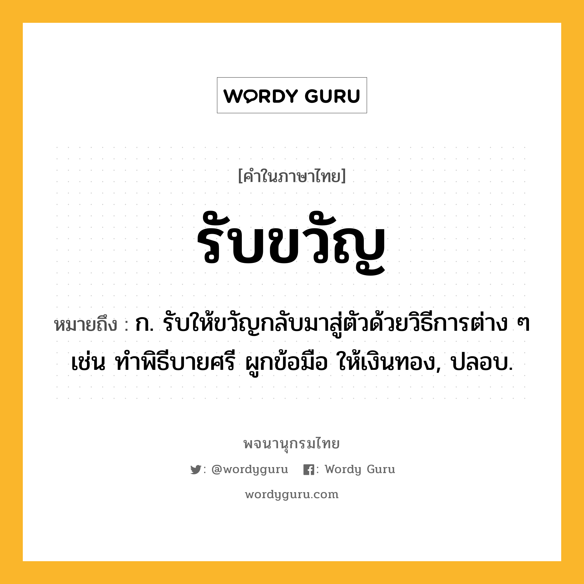 รับขวัญ หมายถึงอะไร?, คำในภาษาไทย รับขวัญ หมายถึง ก. รับให้ขวัญกลับมาสู่ตัวด้วยวิธีการต่าง ๆ เช่น ทำพิธีบายศรี ผูกข้อมือ ให้เงินทอง, ปลอบ.