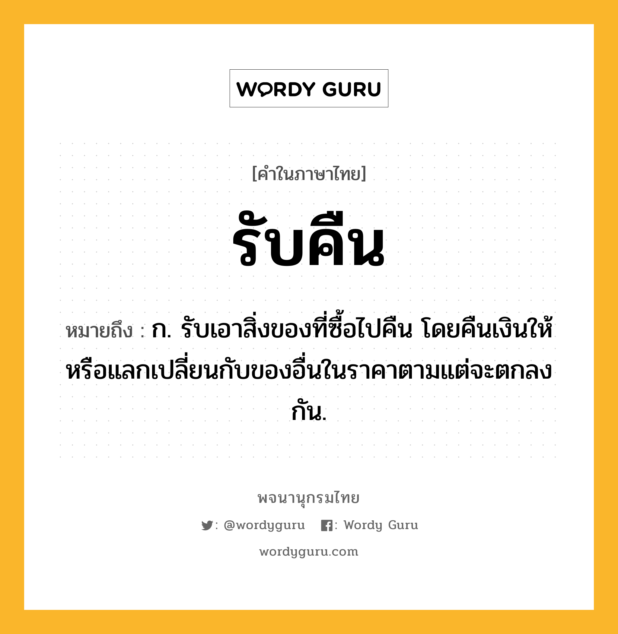 รับคืน ความหมาย หมายถึงอะไร?, คำในภาษาไทย รับคืน หมายถึง ก. รับเอาสิ่งของที่ซื้อไปคืน โดยคืนเงินให้หรือแลกเปลี่ยนกับของอื่นในราคาตามแต่จะตกลงกัน.