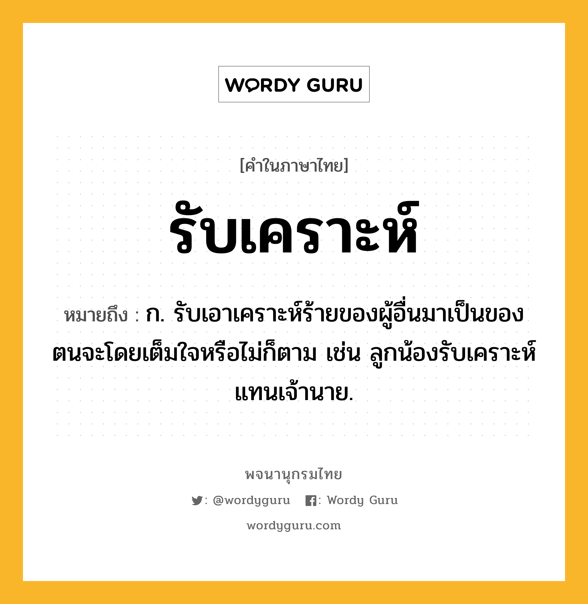 รับเคราะห์ หมายถึงอะไร?, คำในภาษาไทย รับเคราะห์ หมายถึง ก. รับเอาเคราะห์ร้ายของผู้อื่นมาเป็นของตนจะโดยเต็มใจหรือไม่ก็ตาม เช่น ลูกน้องรับเคราะห์แทนเจ้านาย.