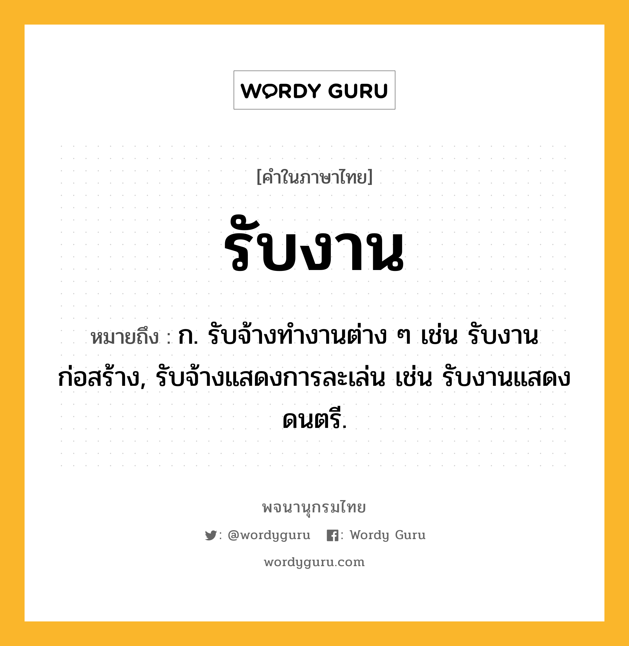 รับงาน หมายถึงอะไร?, คำในภาษาไทย รับงาน หมายถึง ก. รับจ้างทำงานต่าง ๆ เช่น รับงานก่อสร้าง, รับจ้างแสดงการละเล่น เช่น รับงานแสดงดนตรี.