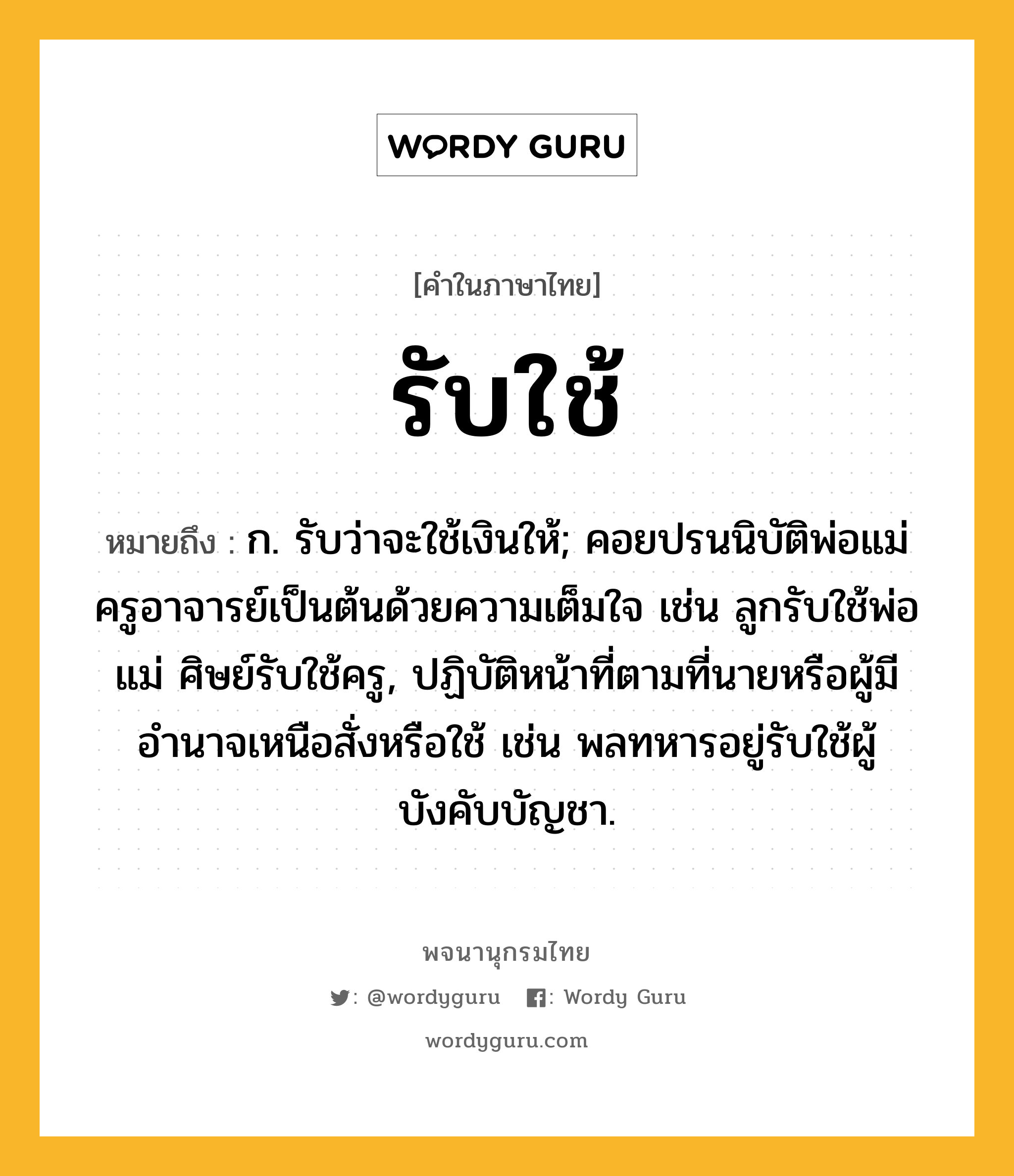 รับใช้ ความหมาย หมายถึงอะไร?, คำในภาษาไทย รับใช้ หมายถึง ก. รับว่าจะใช้เงินให้; คอยปรนนิบัติพ่อแม่ครูอาจารย์เป็นต้นด้วยความเต็มใจ เช่น ลูกรับใช้พ่อแม่ ศิษย์รับใช้ครู, ปฏิบัติหน้าที่ตามที่นายหรือผู้มีอำนาจเหนือสั่งหรือใช้ เช่น พลทหารอยู่รับใช้ผู้บังคับบัญชา.