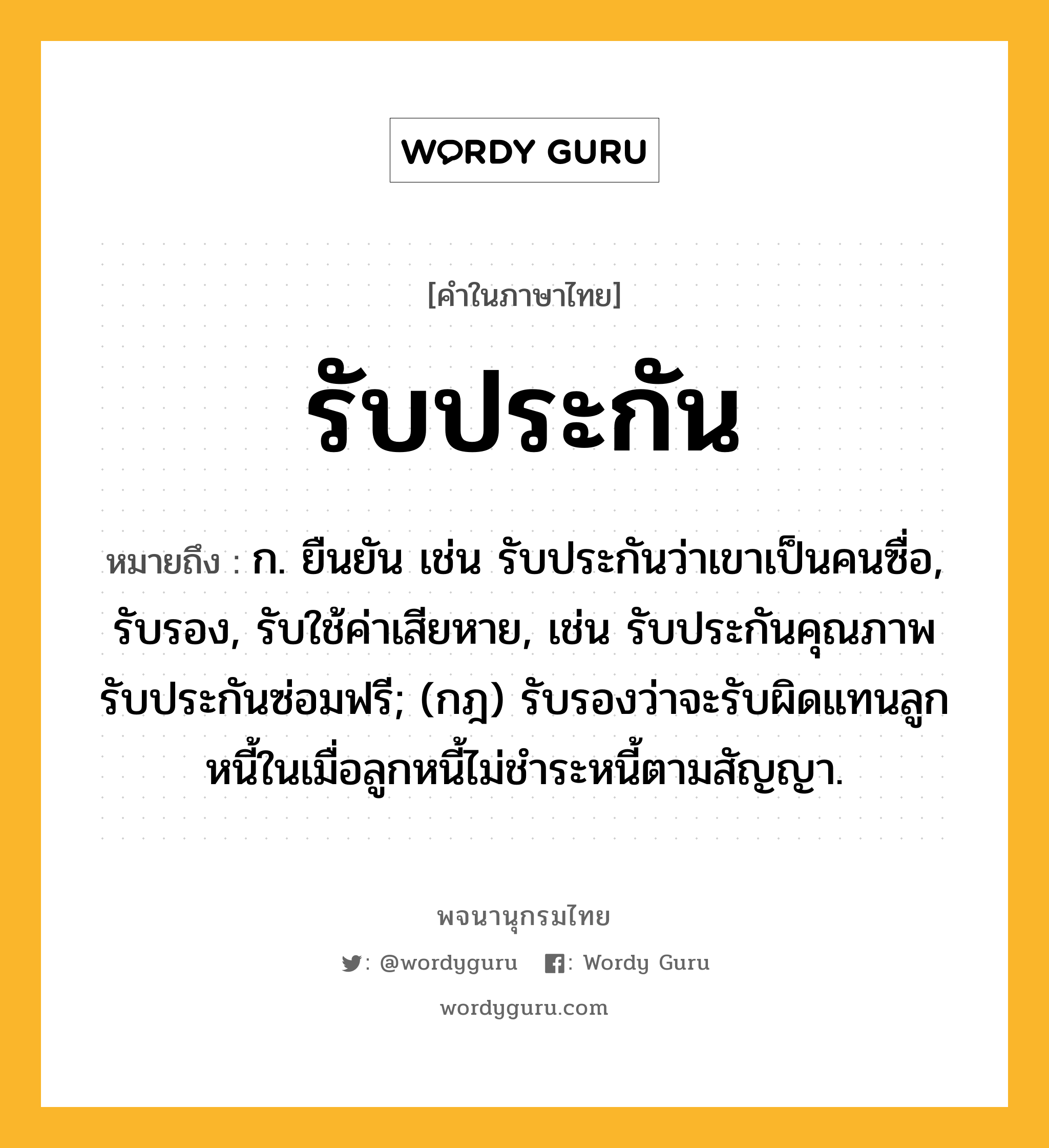 รับประกัน หมายถึงอะไร?, คำในภาษาไทย รับประกัน หมายถึง ก. ยืนยัน เช่น รับประกันว่าเขาเป็นคนซื่อ, รับรอง, รับใช้ค่าเสียหาย, เช่น รับประกันคุณภาพ รับประกันซ่อมฟรี; (กฎ) รับรองว่าจะรับผิดแทนลูกหนี้ในเมื่อลูกหนี้ไม่ชำระหนี้ตามสัญญา.