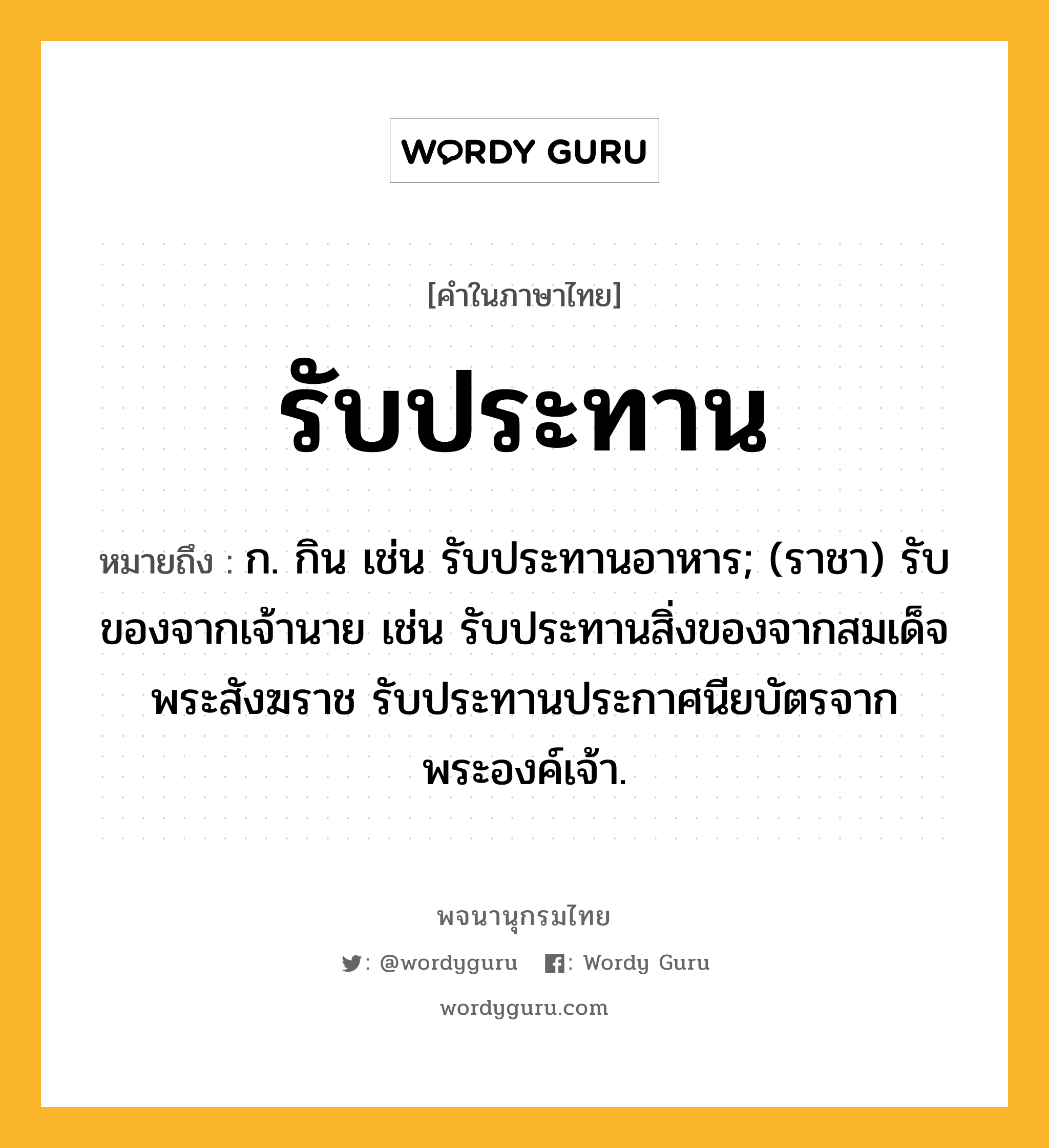 รับประทาน หมายถึงอะไร?, คำในภาษาไทย รับประทาน หมายถึง ก. กิน เช่น รับประทานอาหาร; (ราชา) รับของจากเจ้านาย เช่น รับประทานสิ่งของจากสมเด็จพระสังฆราช รับประทานประกาศนียบัตรจากพระองค์เจ้า.