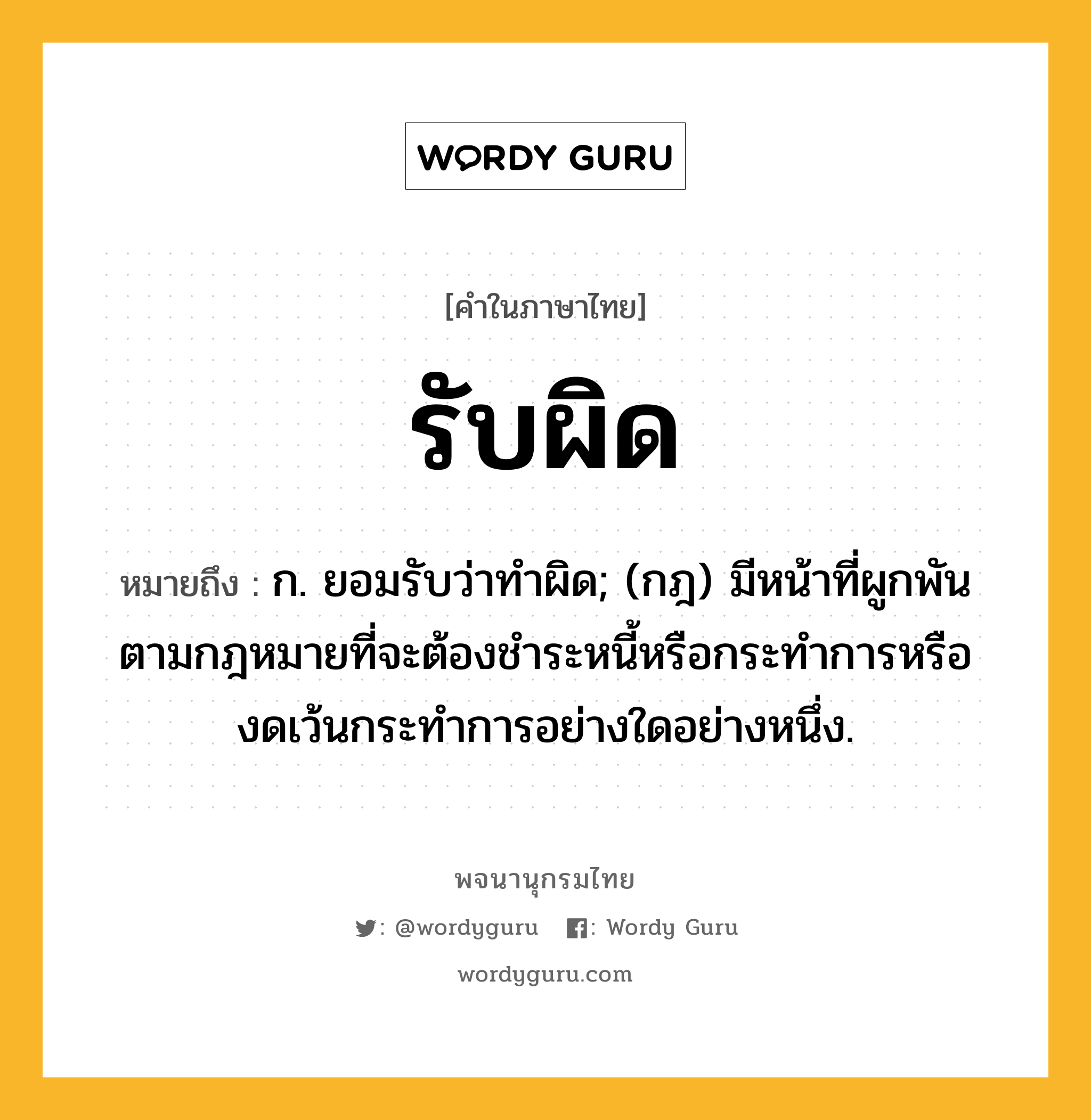 รับผิด ความหมาย หมายถึงอะไร?, คำในภาษาไทย รับผิด หมายถึง ก. ยอมรับว่าทำผิด; (กฎ) มีหน้าที่ผูกพันตามกฎหมายที่จะต้องชําระหนี้หรือกระทําการหรืองดเว้นกระทําการอย่างใดอย่างหนึ่ง.