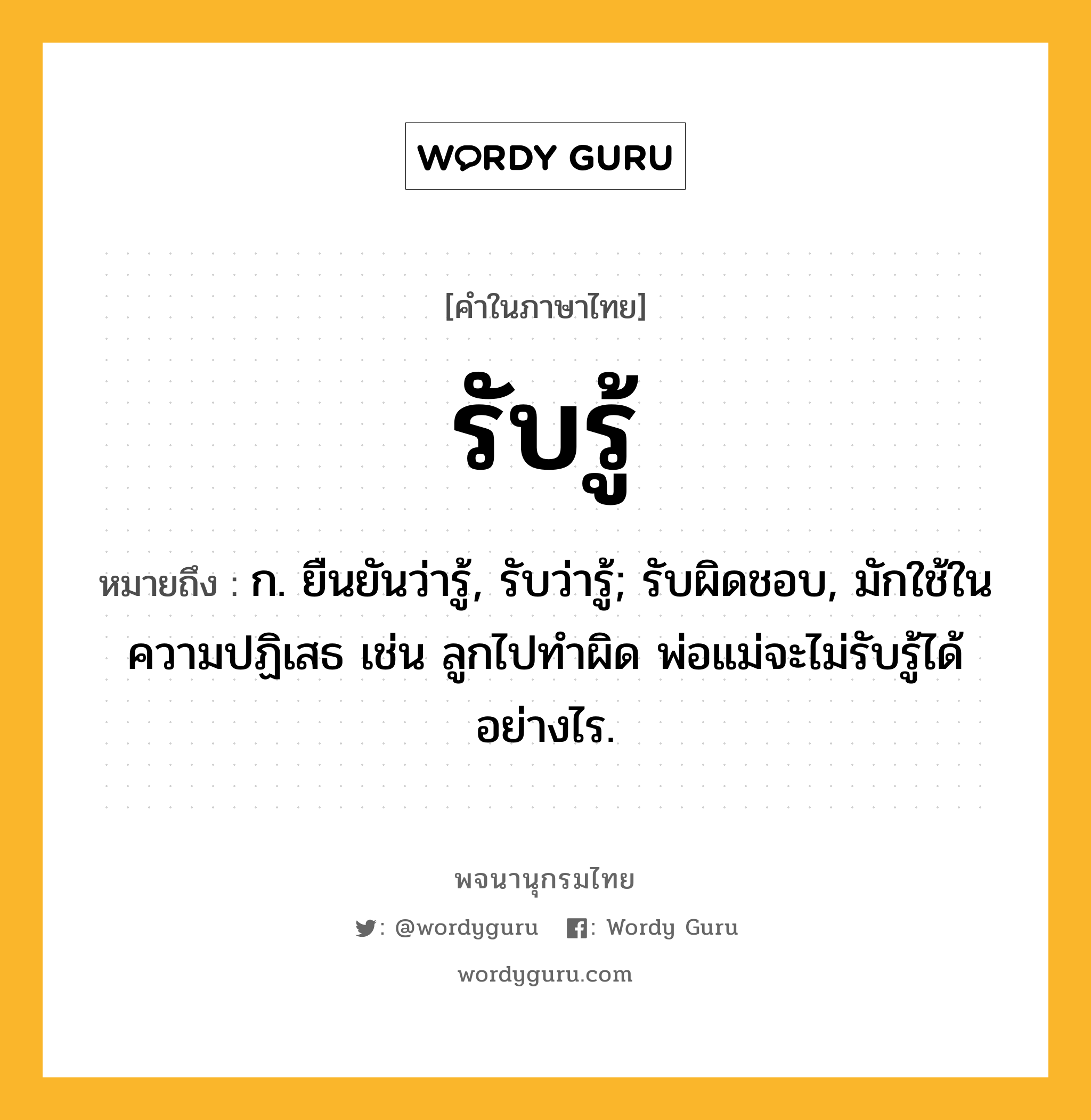 รับรู้ หมายถึงอะไร?, คำในภาษาไทย รับรู้ หมายถึง ก. ยืนยันว่ารู้, รับว่ารู้; รับผิดชอบ, มักใช้ในความปฏิเสธ เช่น ลูกไปทำผิด พ่อแม่จะไม่รับรู้ได้อย่างไร.