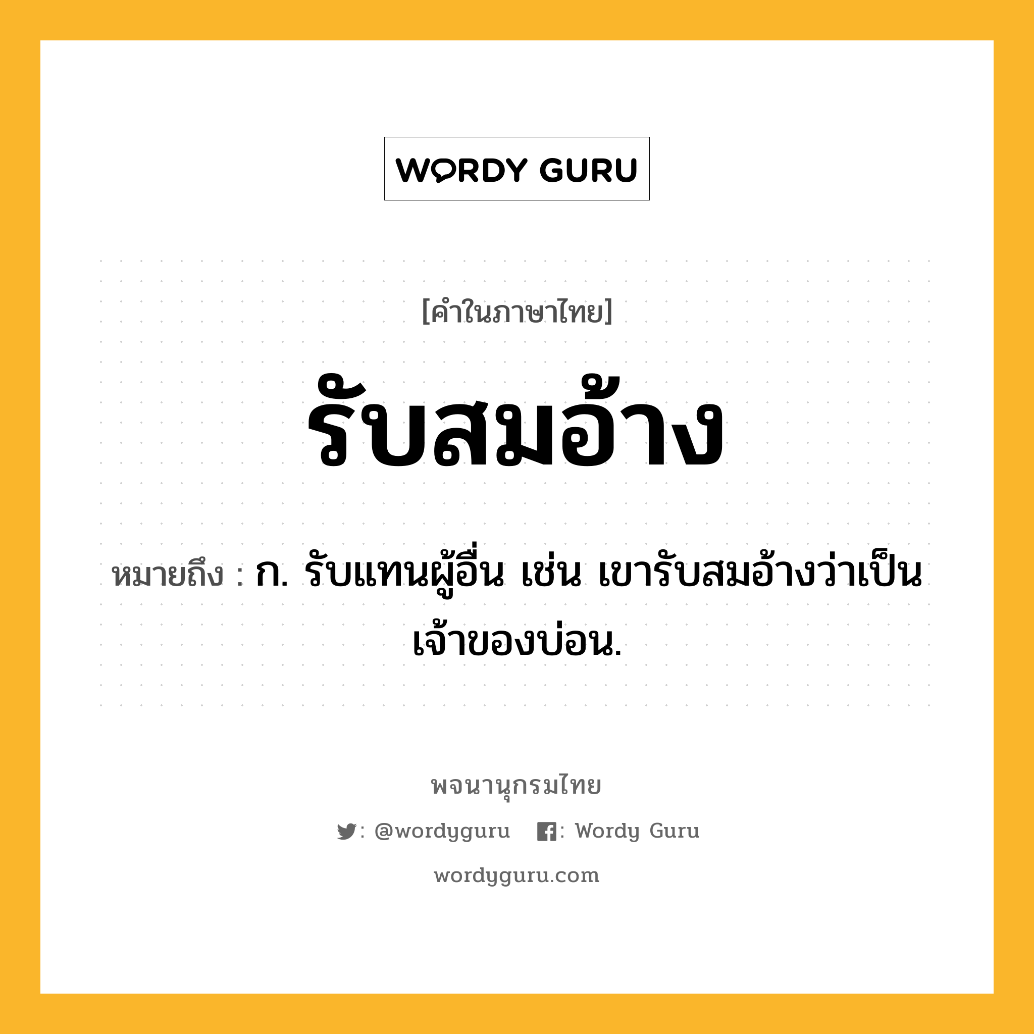 รับสมอ้าง หมายถึงอะไร?, คำในภาษาไทย รับสมอ้าง หมายถึง ก. รับแทนผู้อื่น เช่น เขารับสมอ้างว่าเป็นเจ้าของบ่อน.