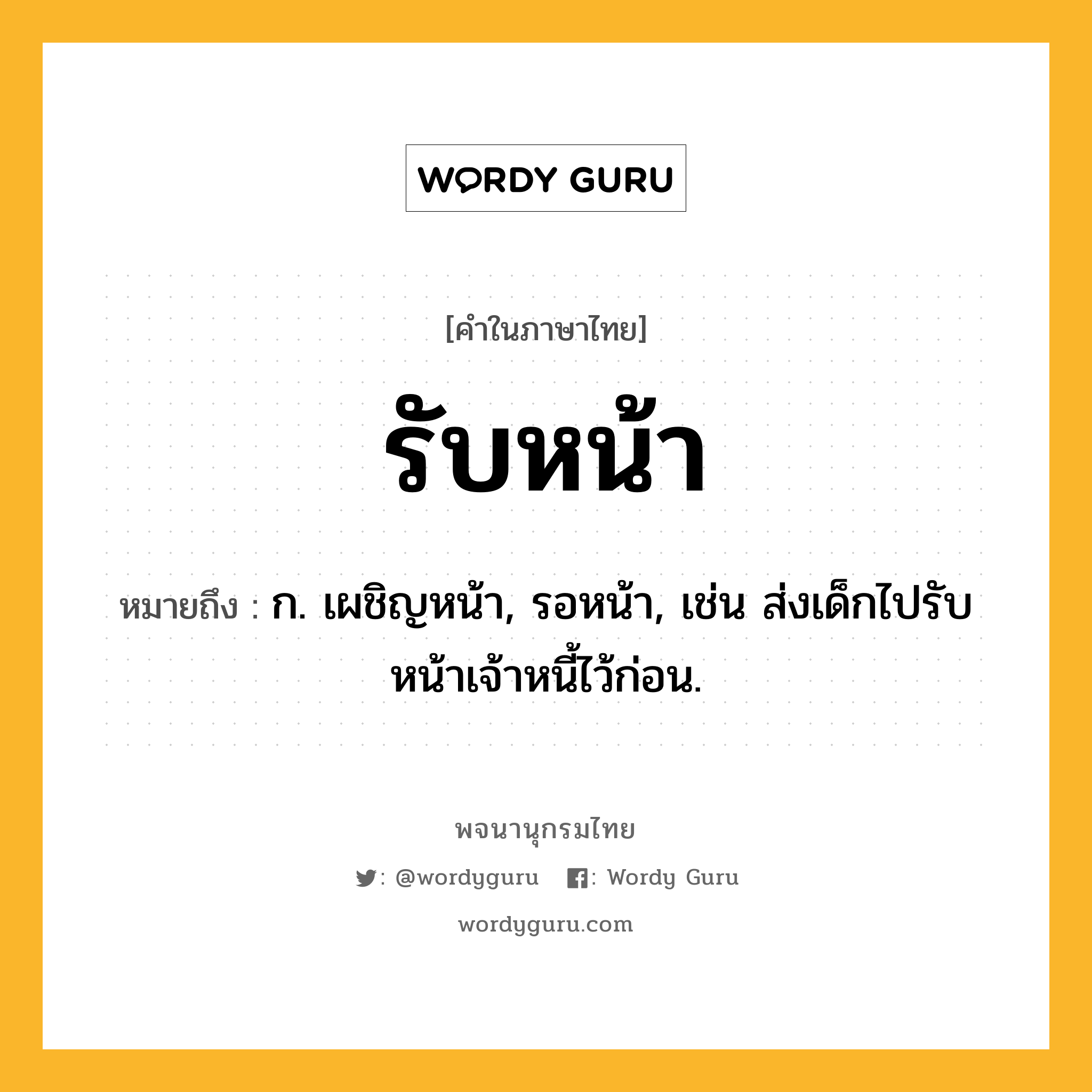 รับหน้า ความหมาย หมายถึงอะไร?, คำในภาษาไทย รับหน้า หมายถึง ก. เผชิญหน้า, รอหน้า, เช่น ส่งเด็กไปรับหน้าเจ้าหนี้ไว้ก่อน.