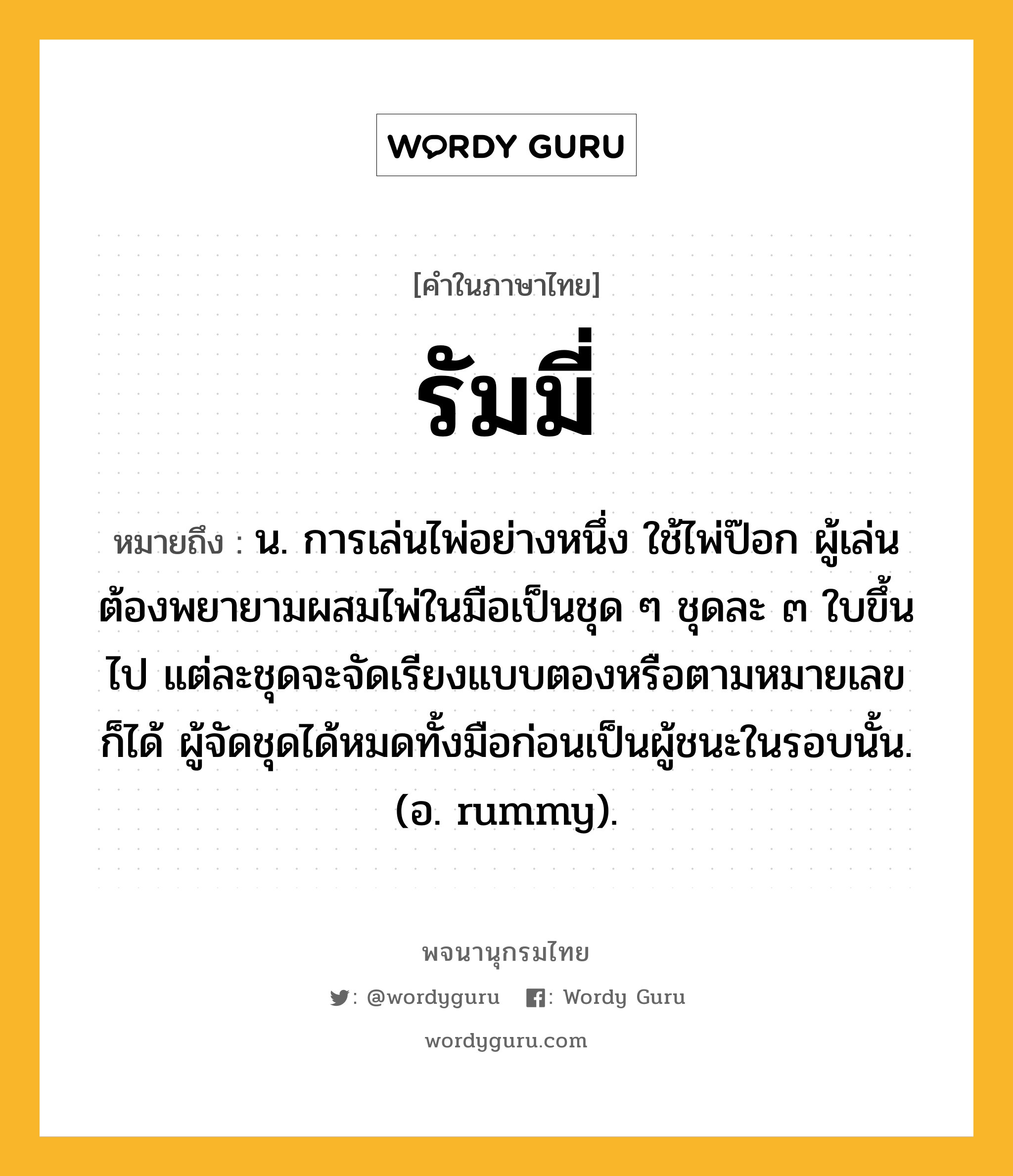 รัมมี่ หมายถึงอะไร?, คำในภาษาไทย รัมมี่ หมายถึง น. การเล่นไพ่อย่างหนึ่ง ใช้ไพ่ป๊อก ผู้เล่นต้องพยายามผสมไพ่ในมือเป็นชุด ๆ ชุดละ ๓ ใบขึ้นไป แต่ละชุดจะจัดเรียงแบบตองหรือตามหมายเลขก็ได้ ผู้จัดชุดได้หมดทั้งมือก่อนเป็นผู้ชนะในรอบนั้น. (อ. rummy).