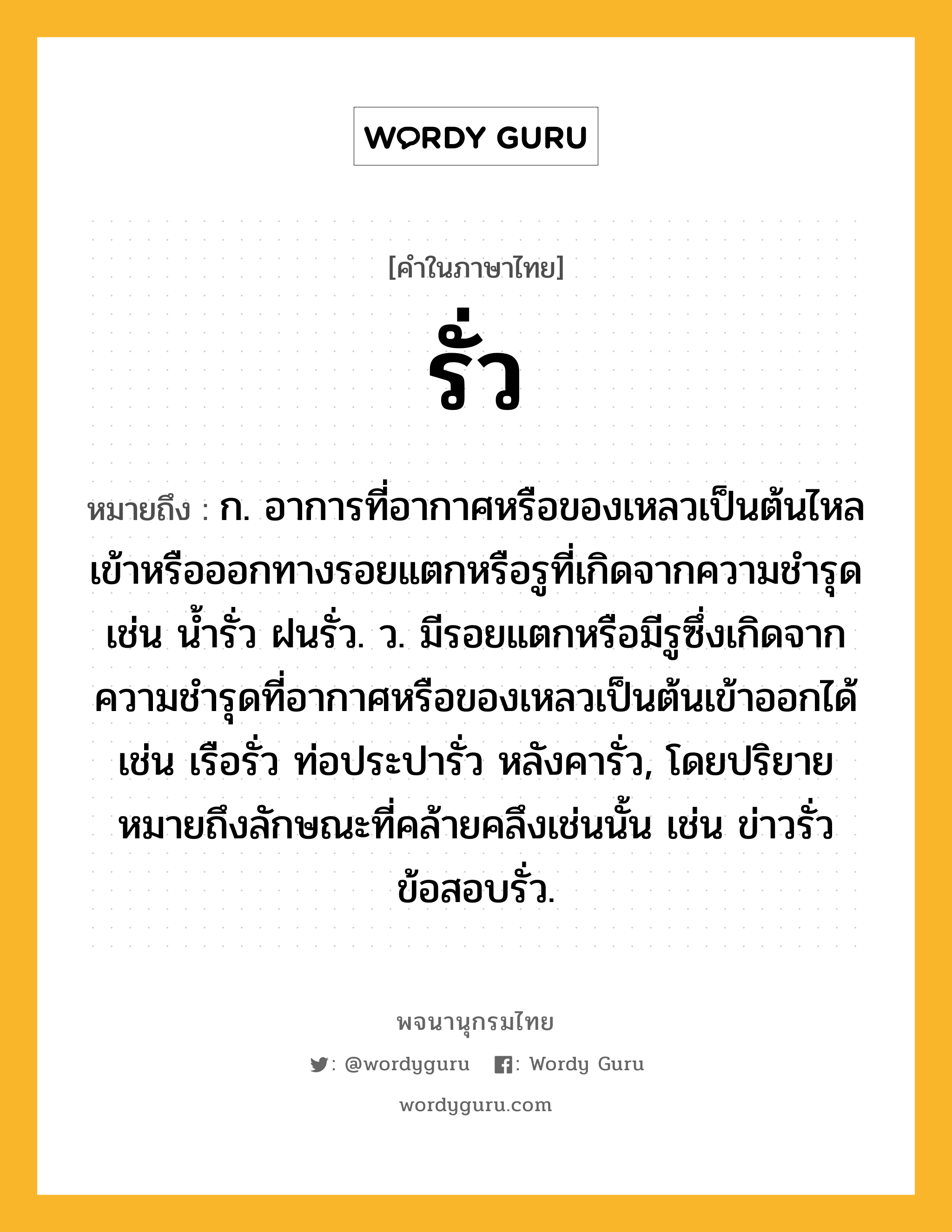 รั่ว หมายถึงอะไร?, คำในภาษาไทย รั่ว หมายถึง ก. อาการที่อากาศหรือของเหลวเป็นต้นไหลเข้าหรือออกทางรอยแตกหรือรูที่เกิดจากความชํารุด เช่น นํ้ารั่ว ฝนรั่ว. ว. มีรอยแตกหรือมีรูซึ่งเกิดจากความชํารุดที่อากาศหรือของเหลวเป็นต้นเข้าออกได้ เช่น เรือรั่ว ท่อประปารั่ว หลังคารั่ว, โดยปริยายหมายถึงลักษณะที่คล้ายคลึงเช่นนั้น เช่น ข่าวรั่ว ข้อสอบรั่ว.