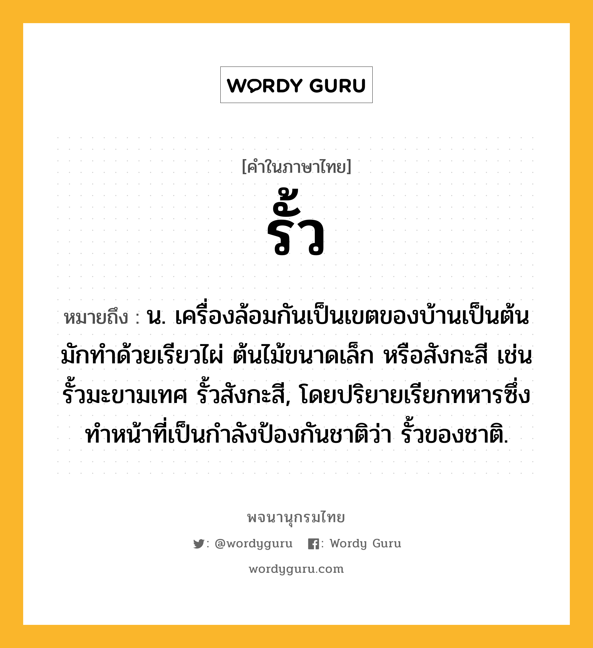 รั้ว ความหมาย หมายถึงอะไร?, คำในภาษาไทย รั้ว หมายถึง น. เครื่องล้อมกันเป็นเขตของบ้านเป็นต้น มักทำด้วยเรียวไผ่ ต้นไม้ขนาดเล็ก หรือสังกะสี เช่น รั้วมะขามเทศ รั้วสังกะสี, โดยปริยายเรียกทหารซึ่งทำหน้าที่เป็นกำลังป้องกันชาติว่า รั้วของชาติ.