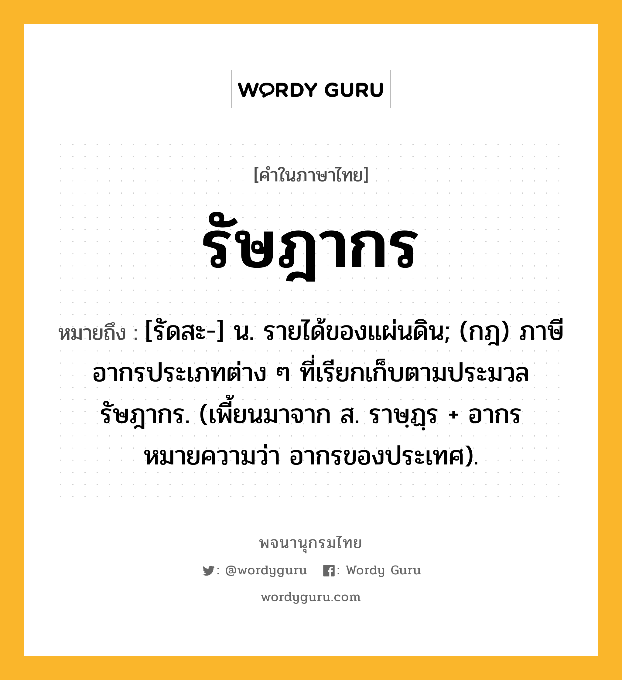 รัษฎากร หมายถึงอะไร?, คำในภาษาไทย รัษฎากร หมายถึง [รัดสะ-] น. รายได้ของแผ่นดิน; (กฎ) ภาษีอากรประเภทต่าง ๆ ที่เรียกเก็บตามประมวลรัษฎากร. (เพี้ยนมาจาก ส. ราษฺฏฺร + อากร หมายความว่า อากรของประเทศ).