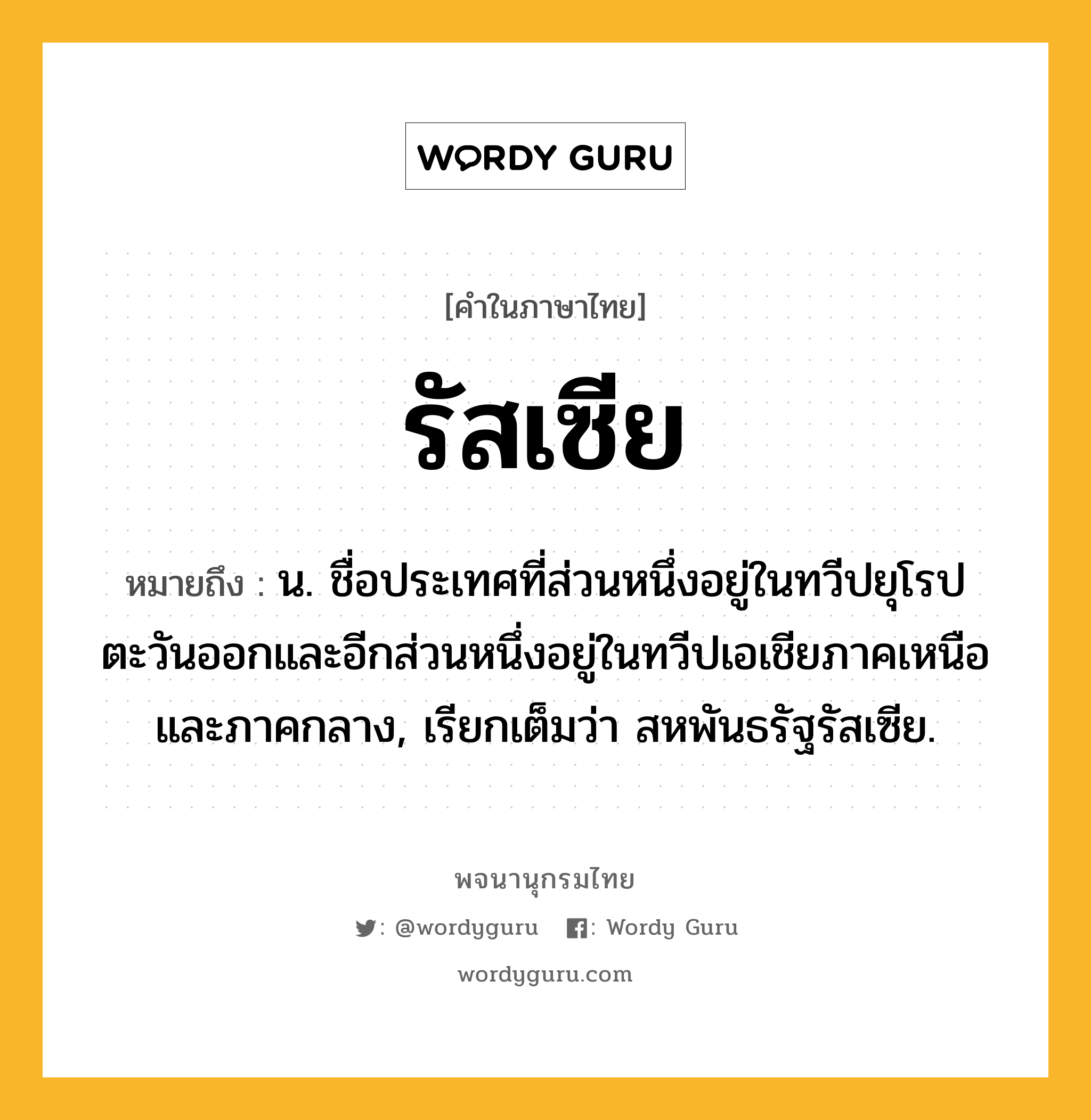 รัสเซีย หมายถึงอะไร?, คำในภาษาไทย รัสเซีย หมายถึง น. ชื่อประเทศที่ส่วนหนึ่งอยู่ในทวีปยุโรปตะวันออกและอีกส่วนหนึ่งอยู่ในทวีปเอเชียภาคเหนือและภาคกลาง, เรียกเต็มว่า สหพันธรัฐรัสเซีย.