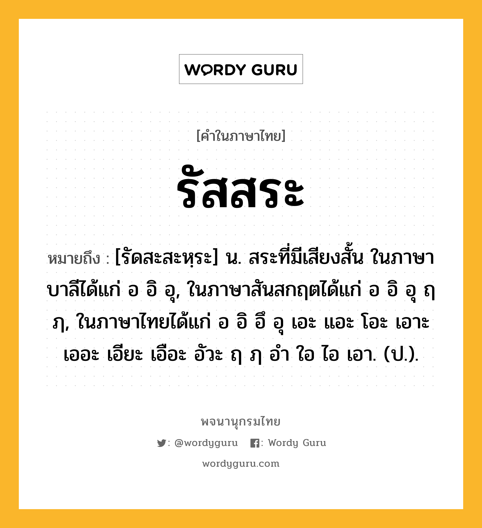 รัสสระ หมายถึงอะไร?, คำในภาษาไทย รัสสระ หมายถึง [รัดสะสะหฺระ] น. สระที่มีเสียงสั้น ในภาษาบาลีได้แก่ อ อิ อุ, ในภาษาสันสกฤตได้แก่ อ อิ อุ ฤ ฦ, ในภาษาไทยได้แก่ อ อิ อึ อุ เอะ แอะ โอะ เอาะ เออะ เอียะ เอือะ อัวะ ฤ ฦ อํา ใอ ไอ เอา. (ป.).