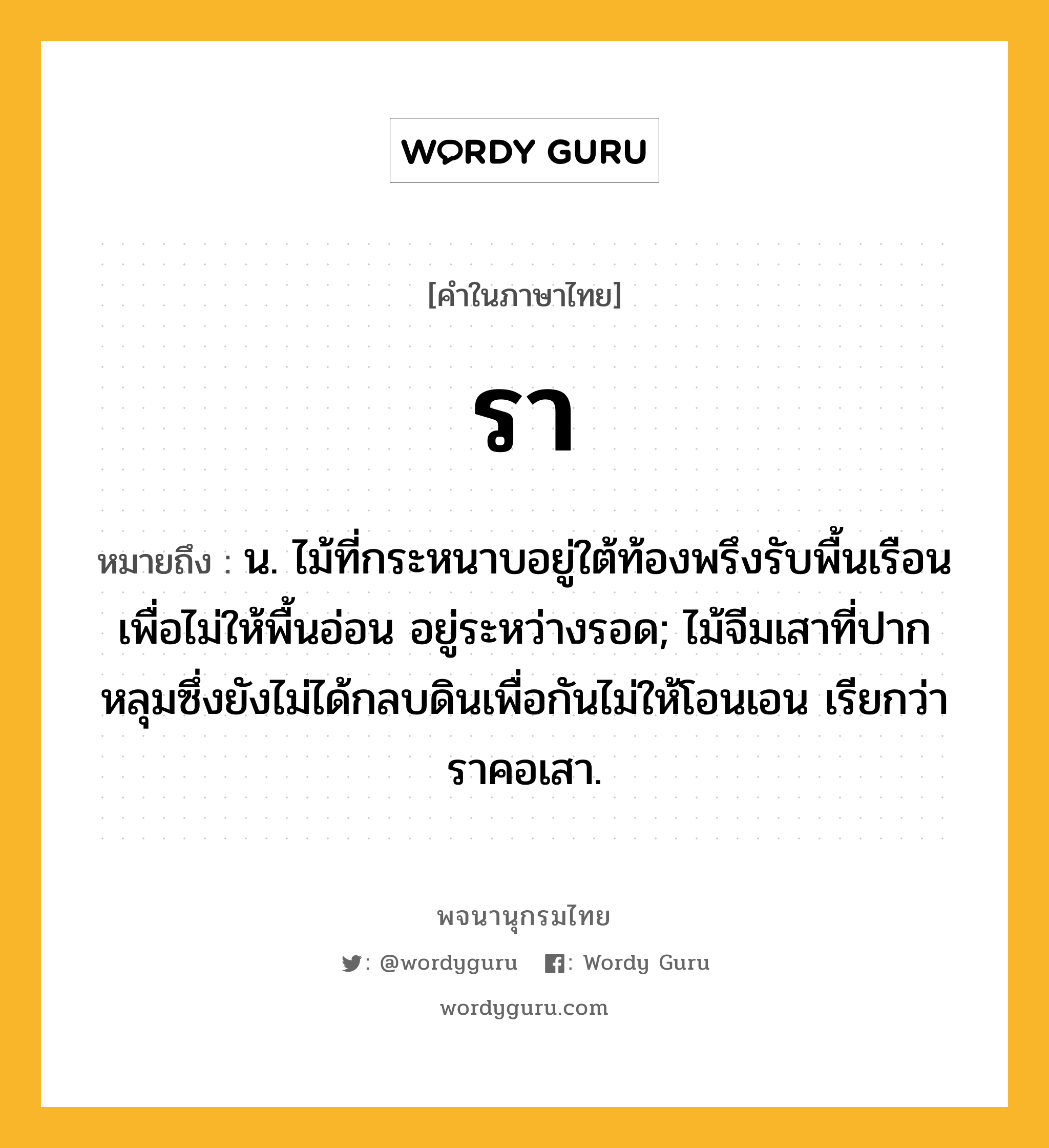 รา หมายถึงอะไร?, คำในภาษาไทย รา หมายถึง น. ไม้ที่กระหนาบอยู่ใต้ท้องพรึงรับพื้นเรือนเพื่อไม่ให้พื้นอ่อน อยู่ระหว่างรอด; ไม้จีมเสาที่ปากหลุมซึ่งยังไม่ได้กลบดินเพื่อกันไม่ให้โอนเอน เรียกว่า ราคอเสา.