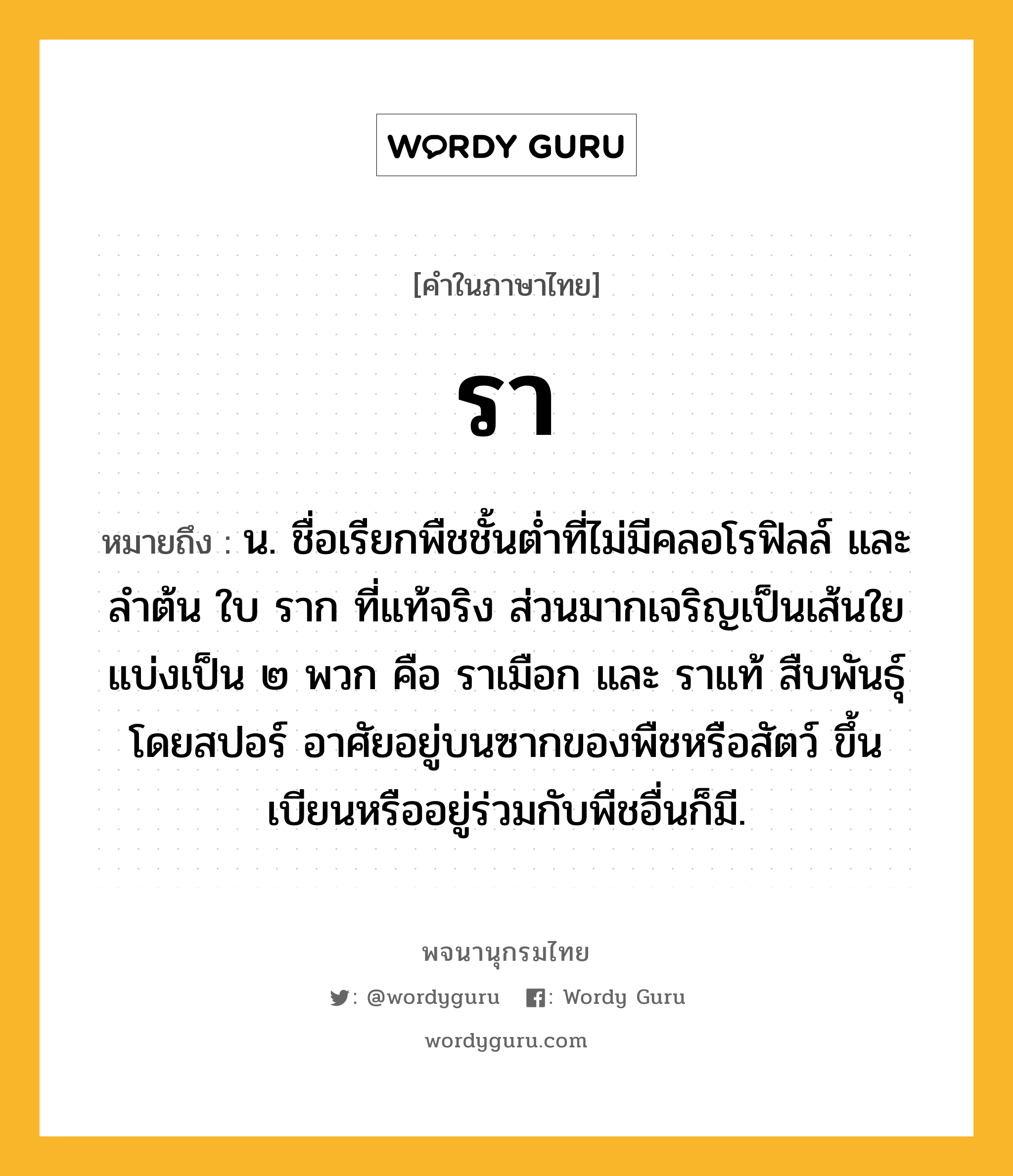 รา หมายถึงอะไร?, คำในภาษาไทย รา หมายถึง น. ชื่อเรียกพืชชั้นตํ่าที่ไม่มีคลอโรฟิลล์ และลําต้น ใบ ราก ที่แท้จริง ส่วนมากเจริญเป็นเส้นใย แบ่งเป็น ๒ พวก คือ ราเมือก และ ราแท้ สืบพันธุ์โดยสปอร์ อาศัยอยู่บนซากของพืชหรือสัตว์ ขึ้นเบียนหรืออยู่ร่วมกับพืชอื่นก็มี.