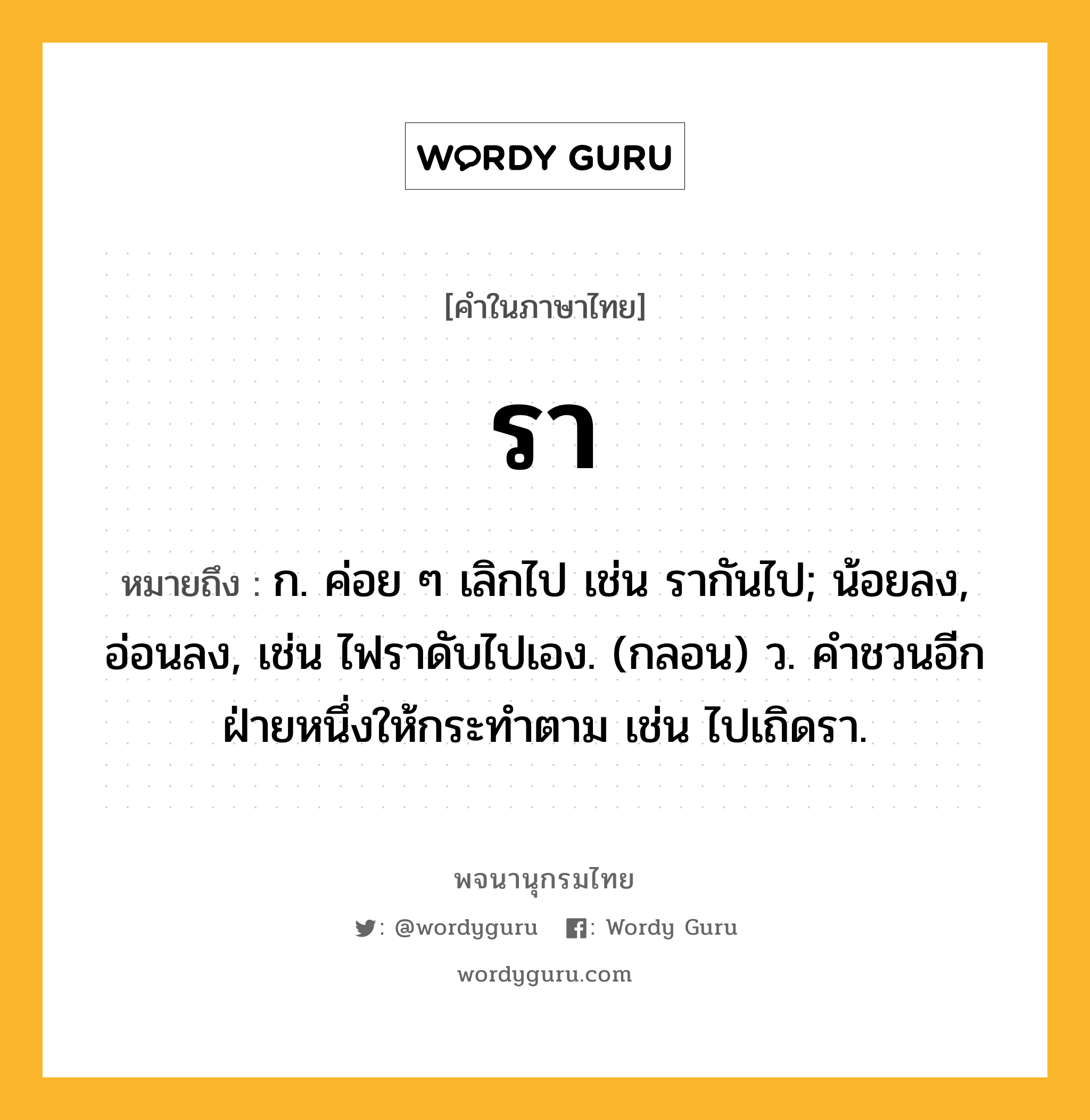 รา หมายถึงอะไร?, คำในภาษาไทย รา หมายถึง ก. ค่อย ๆ เลิกไป เช่น รากันไป; น้อยลง, อ่อนลง, เช่น ไฟราดับไปเอง. (กลอน) ว. คําชวนอีกฝ่ายหนึ่งให้กระทําตาม เช่น ไปเถิดรา.