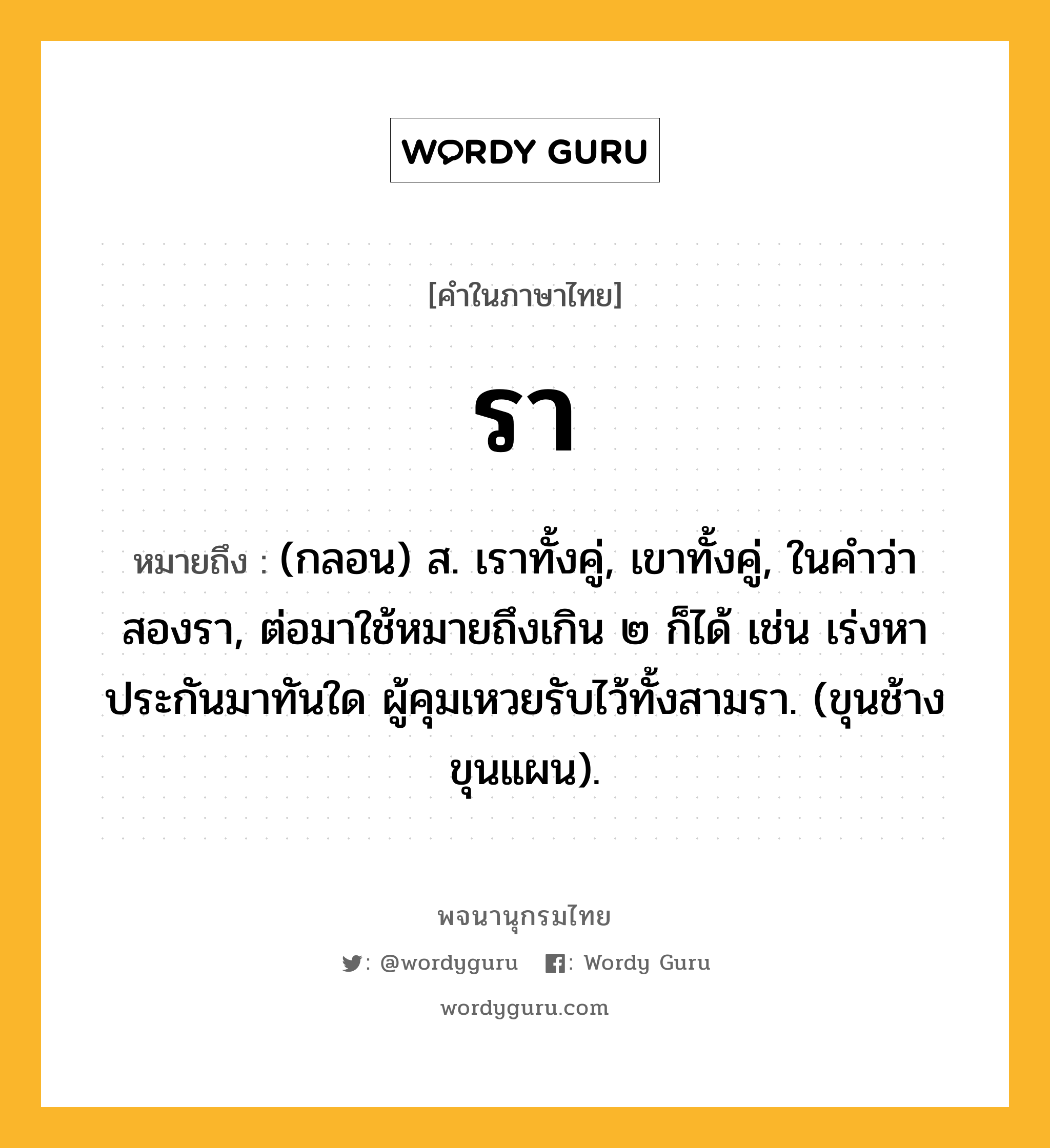 รา หมายถึงอะไร?, คำในภาษาไทย รา หมายถึง (กลอน) ส. เราทั้งคู่, เขาทั้งคู่, ในคําว่า สองรา, ต่อมาใช้หมายถึงเกิน ๒ ก็ได้ เช่น เร่งหาประกันมาทันใด ผู้คุมเหวยรับไว้ทั้งสามรา. (ขุนช้างขุนแผน).