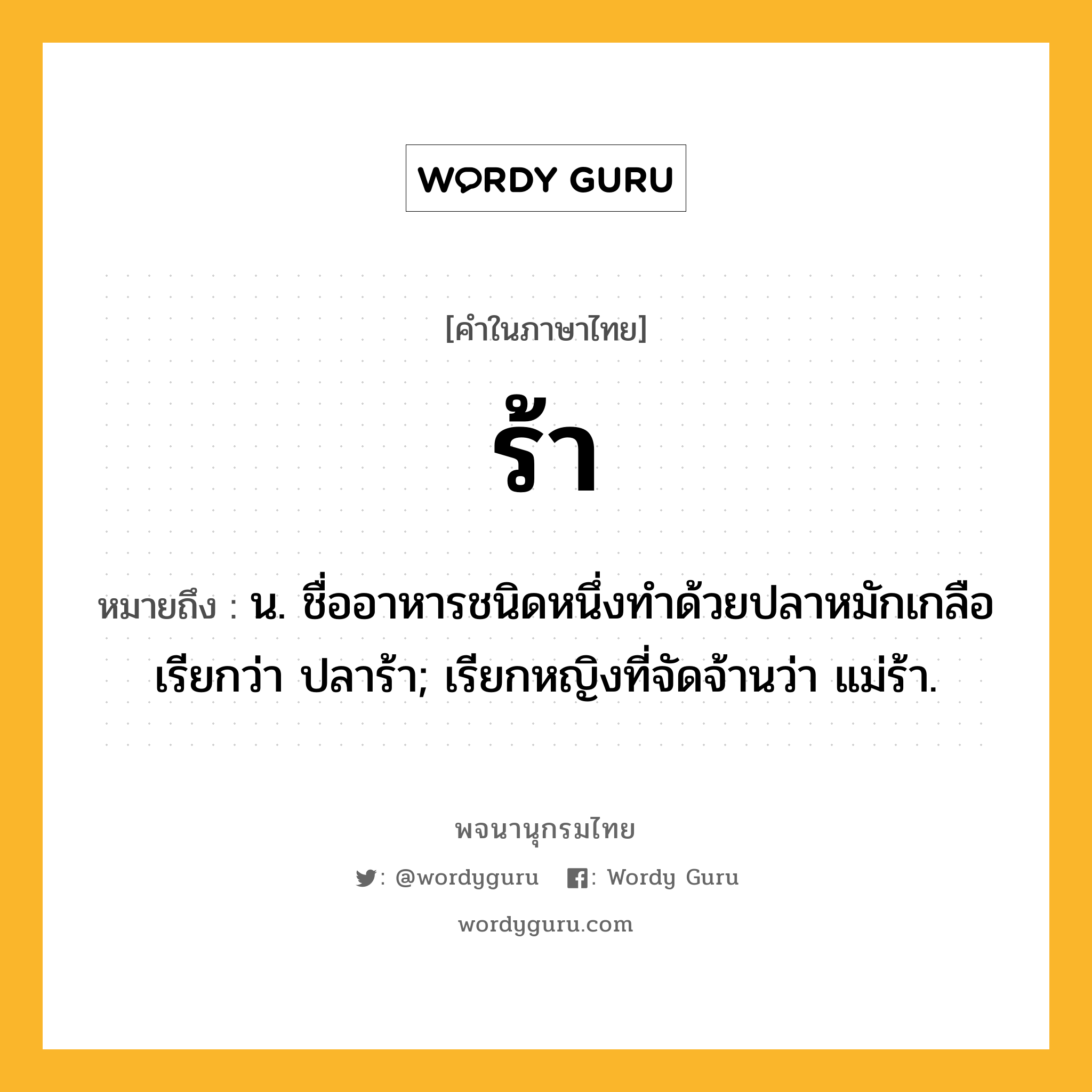 ร้า หมายถึงอะไร?, คำในภาษาไทย ร้า หมายถึง น. ชื่ออาหารชนิดหนึ่งทําด้วยปลาหมักเกลือ เรียกว่า ปลาร้า; เรียกหญิงที่จัดจ้านว่า แม่ร้า.