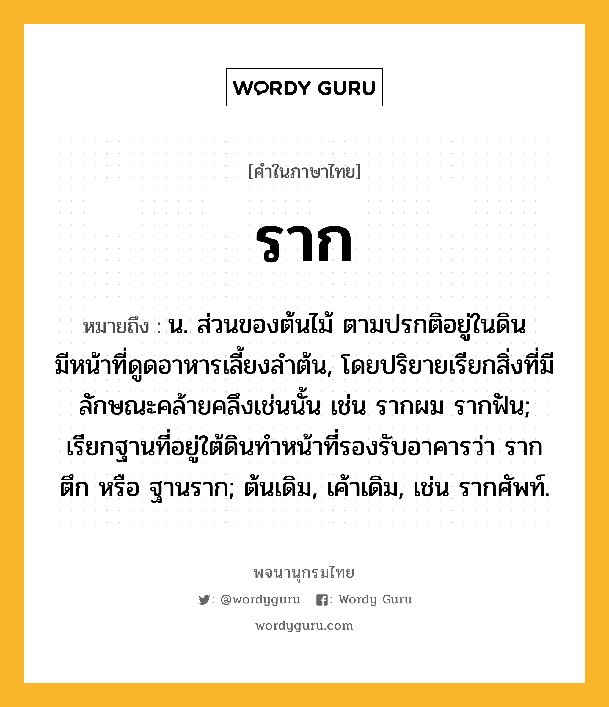 ราก หมายถึงอะไร?, คำในภาษาไทย ราก หมายถึง น. ส่วนของต้นไม้ ตามปรกติอยู่ในดิน มีหน้าที่ดูดอาหารเลี้ยงลำต้น, โดยปริยายเรียกสิ่งที่มีลักษณะคล้ายคลึงเช่นนั้น เช่น รากผม รากฟัน; เรียกฐานที่อยู่ใต้ดินทำหน้าที่รองรับอาคารว่า รากตึก หรือ ฐานราก; ต้นเดิม, เค้าเดิม, เช่น รากศัพท์.