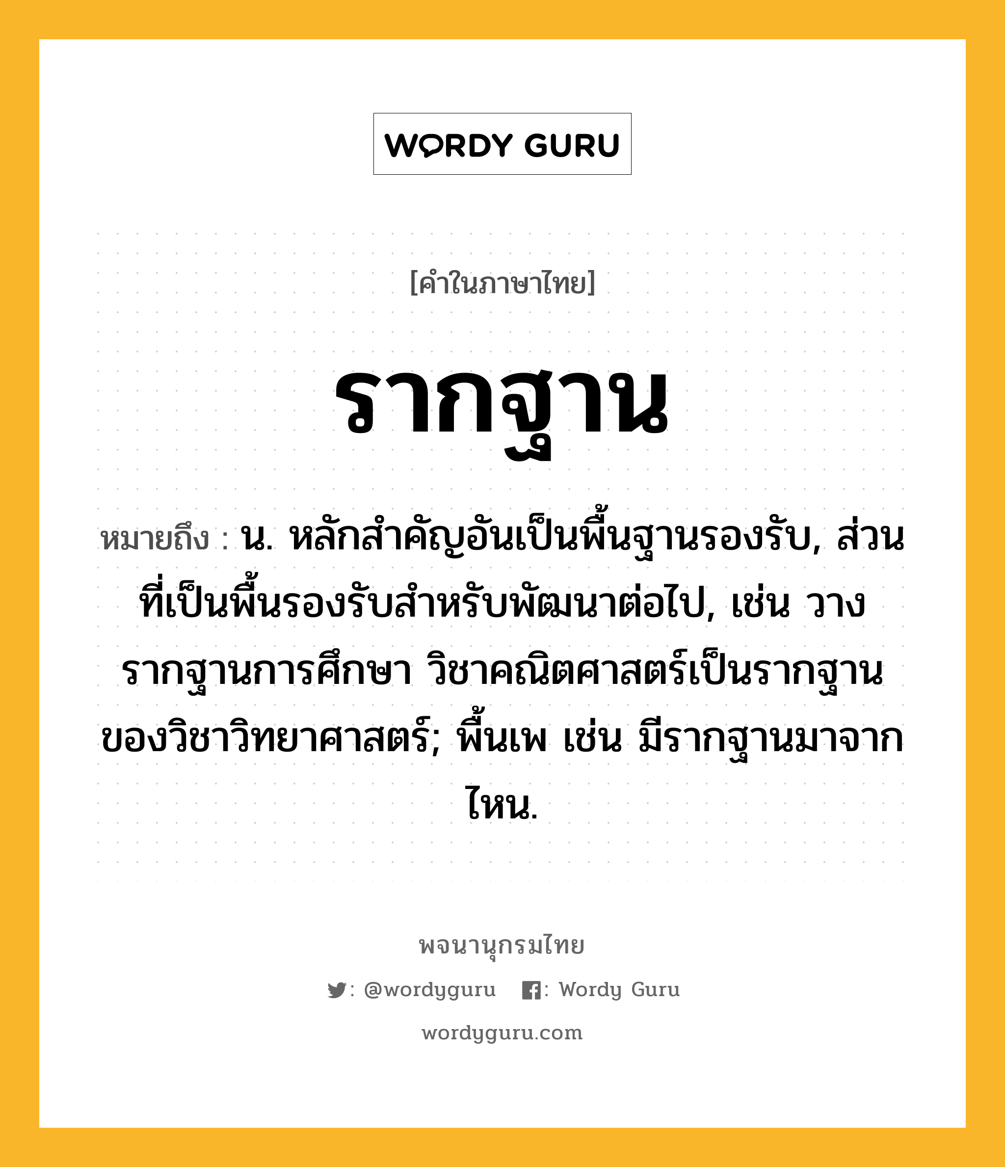 รากฐาน หมายถึงอะไร?, คำในภาษาไทย รากฐาน หมายถึง น. หลักสำคัญอันเป็นพื้นฐานรองรับ, ส่วนที่เป็นพื้นรองรับสำหรับพัฒนาต่อไป, เช่น วางรากฐานการศึกษา วิชาคณิตศาสตร์เป็นรากฐานของวิชาวิทยาศาสตร์; พื้นเพ เช่น มีรากฐานมาจากไหน.