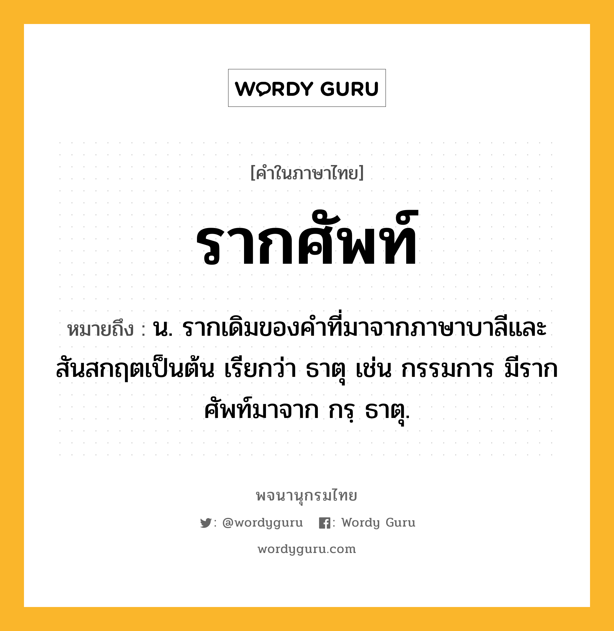 รากศัพท์ หมายถึงอะไร?, คำในภาษาไทย รากศัพท์ หมายถึง น. รากเดิมของคำที่มาจากภาษาบาลีและสันสกฤตเป็นต้น เรียกว่า ธาตุ เช่น กรรมการ มีรากศัพท์มาจาก กรฺ ธาตุ.