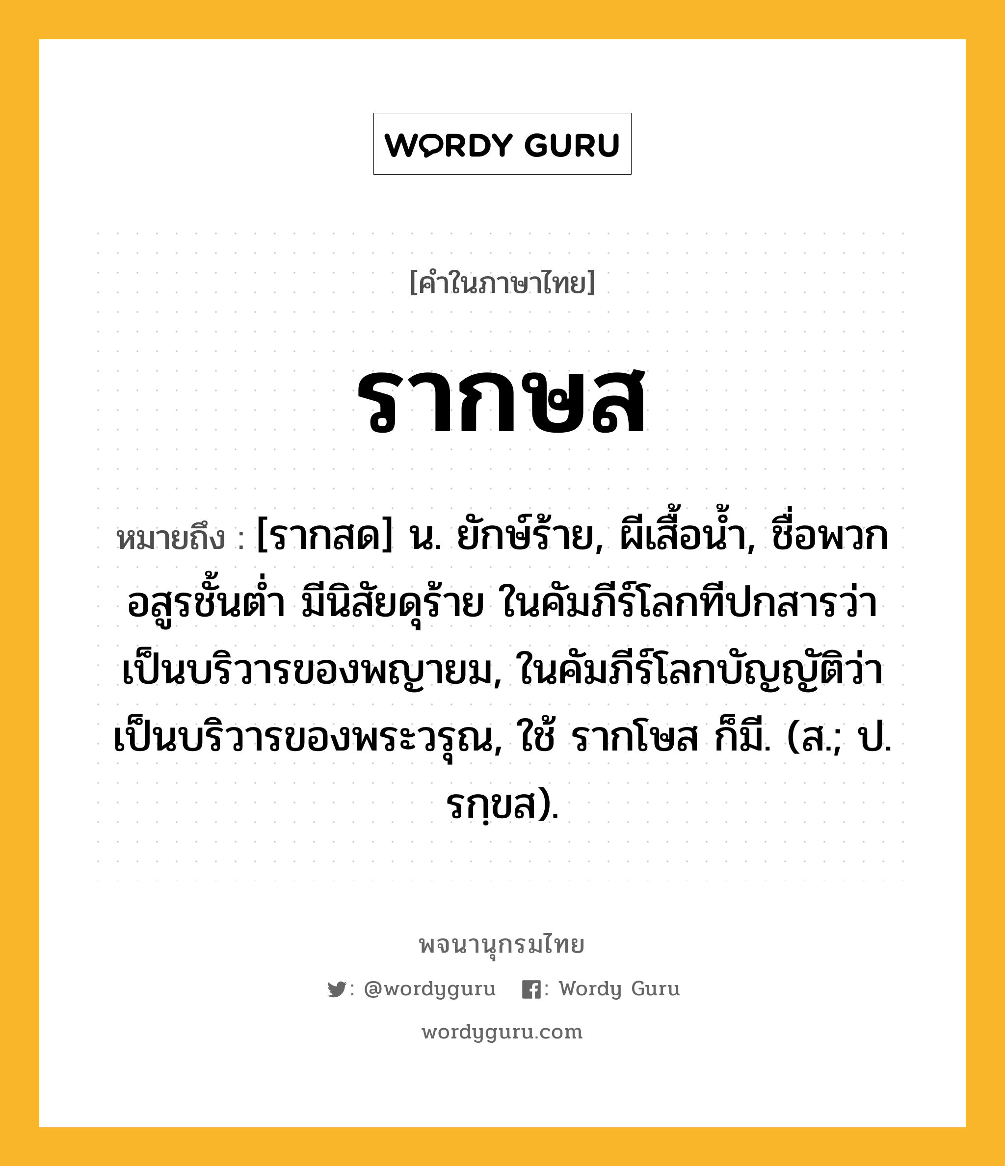 รากษส หมายถึงอะไร?, คำในภาษาไทย รากษส หมายถึง [รากสด] น. ยักษ์ร้าย, ผีเสื้อนํ้า, ชื่อพวกอสูรชั้นต่ำ มีนิสัยดุร้าย ในคัมภีร์โลกทีปกสารว่า เป็นบริวารของพญายม, ในคัมภีร์โลกบัญญัติว่า เป็นบริวารของพระวรุณ, ใช้ รากโษส ก็มี. (ส.; ป. รกฺขส).