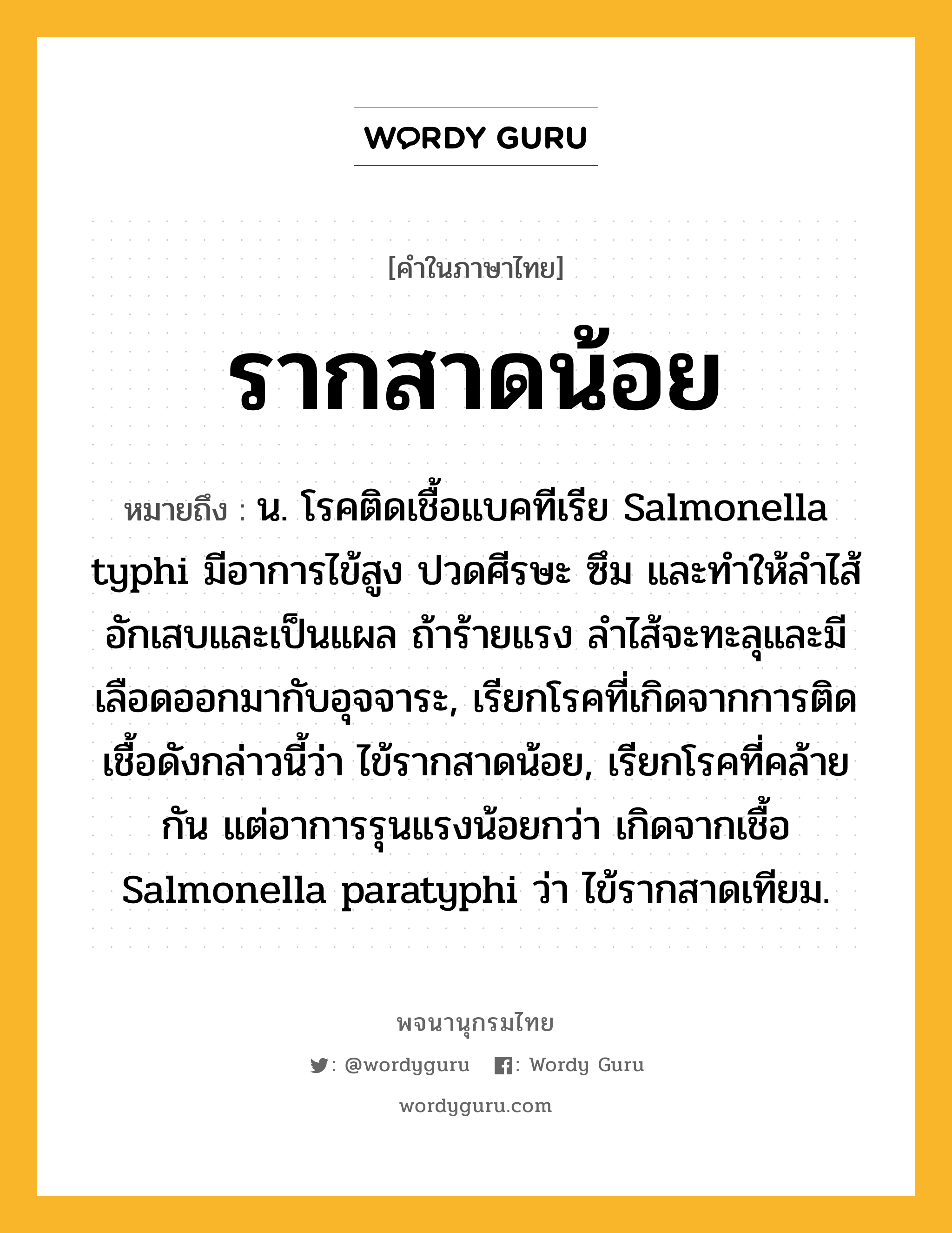 รากสาดน้อย หมายถึงอะไร?, คำในภาษาไทย รากสาดน้อย หมายถึง น. โรคติดเชื้อแบคทีเรีย Salmonella typhi มีอาการไข้สูง ปวดศีรษะ ซึม และทําให้ลําไส้อักเสบและเป็นแผล ถ้าร้ายแรง ลําไส้จะทะลุและมีเลือดออกมากับอุจจาระ, เรียกโรคที่เกิดจากการติดเชื้อดังกล่าวนี้ว่า ไข้รากสาดน้อย, เรียกโรคที่คล้ายกัน แต่อาการรุนแรงน้อยกว่า เกิดจากเชื้อ Salmonella paratyphi ว่า ไข้รากสาดเทียม.