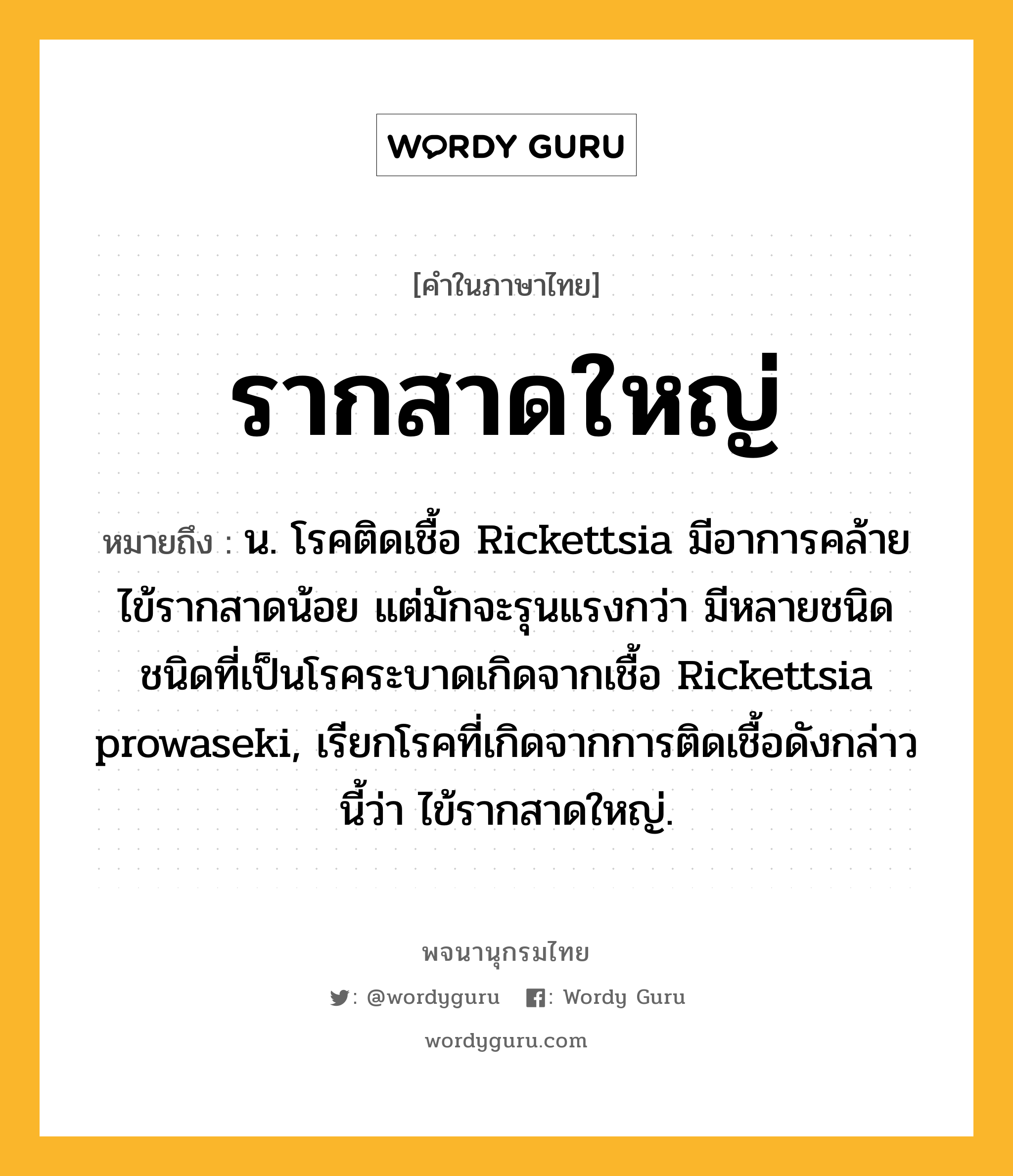 รากสาดใหญ่ ความหมาย หมายถึงอะไร?, คำในภาษาไทย รากสาดใหญ่ หมายถึง น. โรคติดเชื้อ Rickettsia มีอาการคล้ายไข้รากสาดน้อย แต่มักจะรุนแรงกว่า มีหลายชนิด ชนิดที่เป็นโรคระบาดเกิดจากเชื้อ Rickettsia prowaseki, เรียกโรคที่เกิดจากการติดเชื้อดังกล่าวนี้ว่า ไข้รากสาดใหญ่.