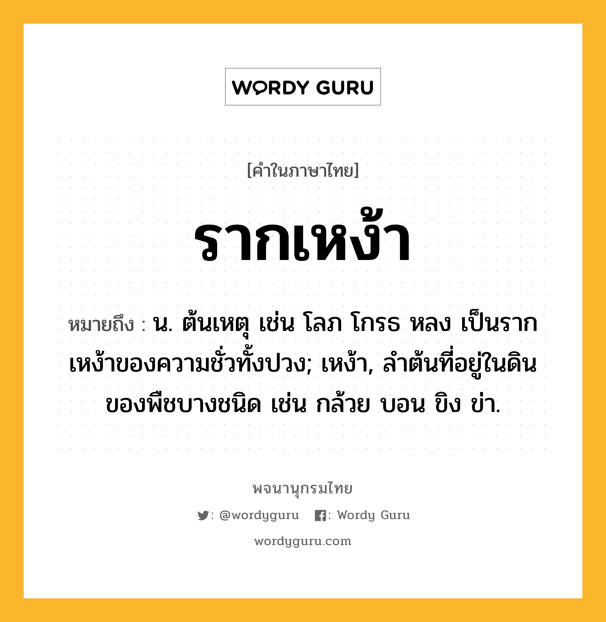 รากเหง้า หมายถึงอะไร?, คำในภาษาไทย รากเหง้า หมายถึง น. ต้นเหตุ เช่น โลภ โกรธ หลง เป็นรากเหง้าของความชั่วทั้งปวง; เหง้า, ลำต้นที่อยู่ในดินของพืชบางชนิด เช่น กล้วย บอน ขิง ข่า.